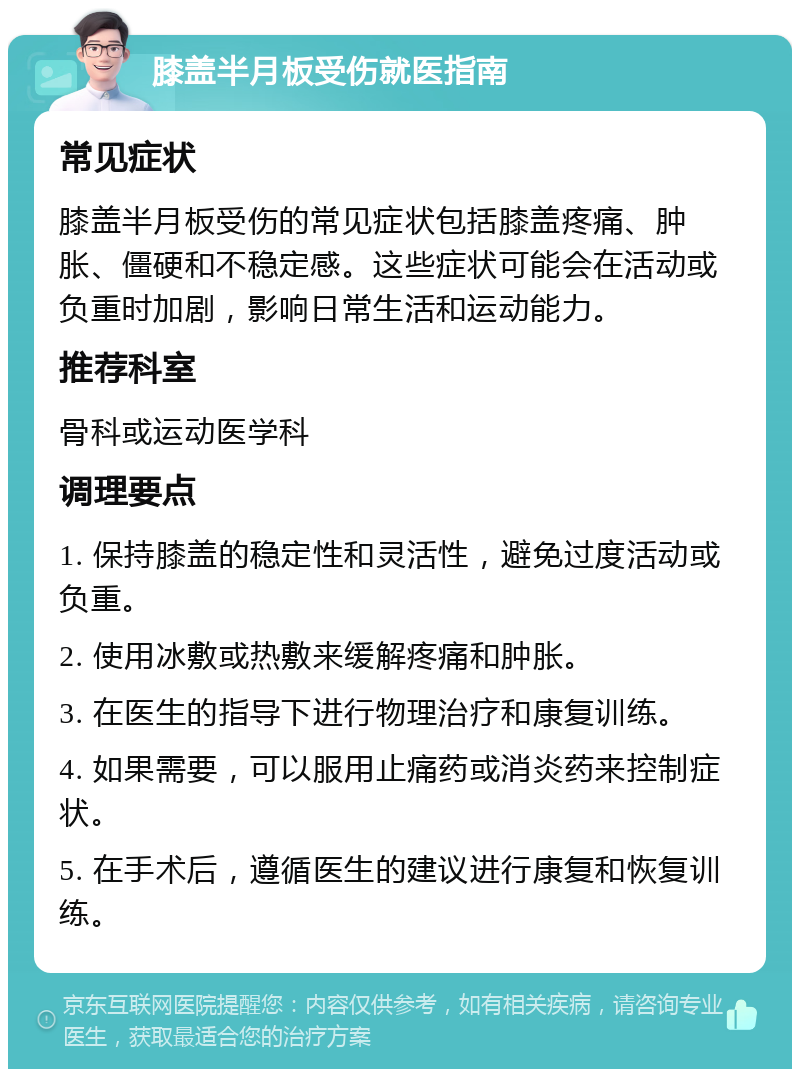 膝盖半月板受伤就医指南 常见症状 膝盖半月板受伤的常见症状包括膝盖疼痛、肿胀、僵硬和不稳定感。这些症状可能会在活动或负重时加剧，影响日常生活和运动能力。 推荐科室 骨科或运动医学科 调理要点 1. 保持膝盖的稳定性和灵活性，避免过度活动或负重。 2. 使用冰敷或热敷来缓解疼痛和肿胀。 3. 在医生的指导下进行物理治疗和康复训练。 4. 如果需要，可以服用止痛药或消炎药来控制症状。 5. 在手术后，遵循医生的建议进行康复和恢复训练。