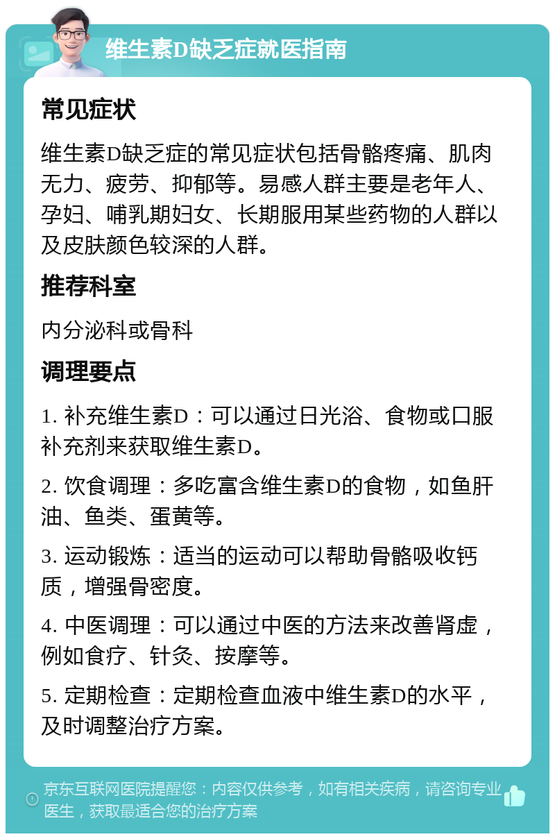 维生素D缺乏症就医指南 常见症状 维生素D缺乏症的常见症状包括骨骼疼痛、肌肉无力、疲劳、抑郁等。易感人群主要是老年人、孕妇、哺乳期妇女、长期服用某些药物的人群以及皮肤颜色较深的人群。 推荐科室 内分泌科或骨科 调理要点 1. 补充维生素D：可以通过日光浴、食物或口服补充剂来获取维生素D。 2. 饮食调理：多吃富含维生素D的食物，如鱼肝油、鱼类、蛋黄等。 3. 运动锻炼：适当的运动可以帮助骨骼吸收钙质，增强骨密度。 4. 中医调理：可以通过中医的方法来改善肾虚，例如食疗、针灸、按摩等。 5. 定期检查：定期检查血液中维生素D的水平，及时调整治疗方案。