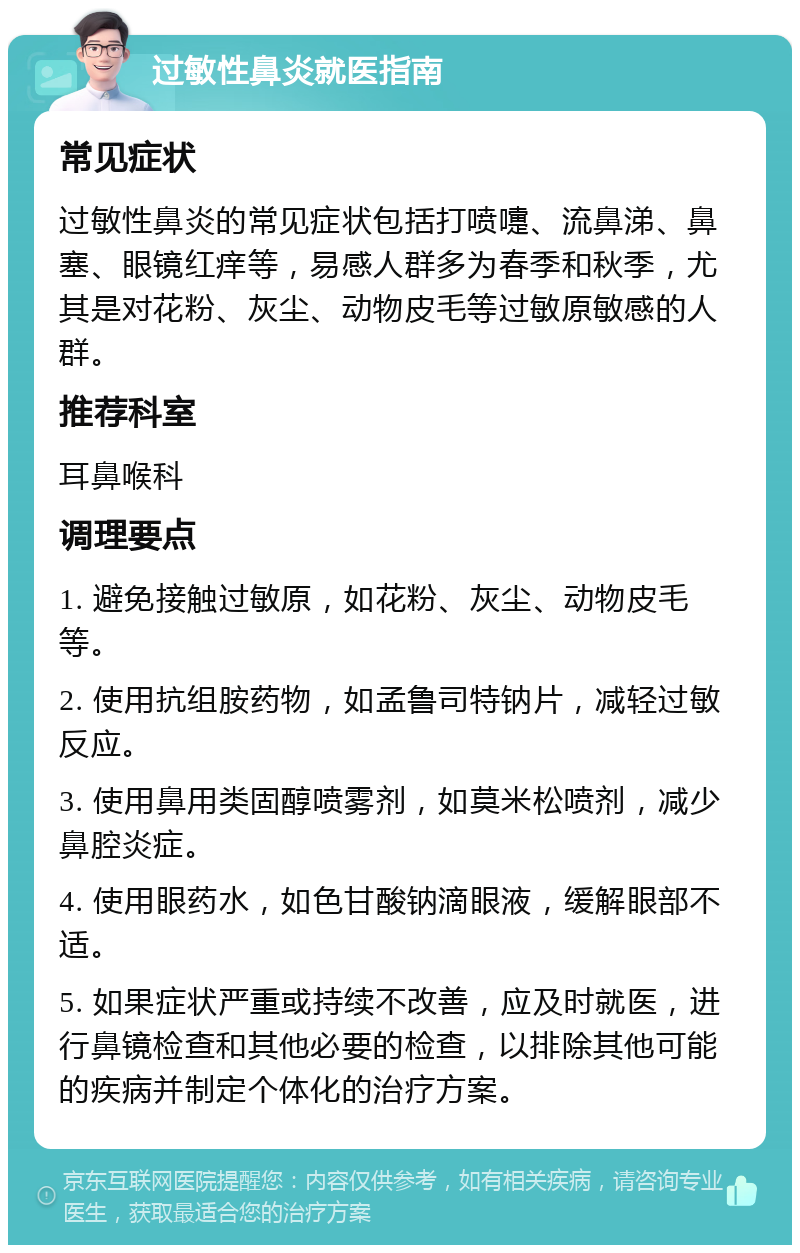 过敏性鼻炎就医指南 常见症状 过敏性鼻炎的常见症状包括打喷嚏、流鼻涕、鼻塞、眼镜红痒等，易感人群多为春季和秋季，尤其是对花粉、灰尘、动物皮毛等过敏原敏感的人群。 推荐科室 耳鼻喉科 调理要点 1. 避免接触过敏原，如花粉、灰尘、动物皮毛等。 2. 使用抗组胺药物，如孟鲁司特钠片，减轻过敏反应。 3. 使用鼻用类固醇喷雾剂，如莫米松喷剂，减少鼻腔炎症。 4. 使用眼药水，如色甘酸钠滴眼液，缓解眼部不适。 5. 如果症状严重或持续不改善，应及时就医，进行鼻镜检查和其他必要的检查，以排除其他可能的疾病并制定个体化的治疗方案。