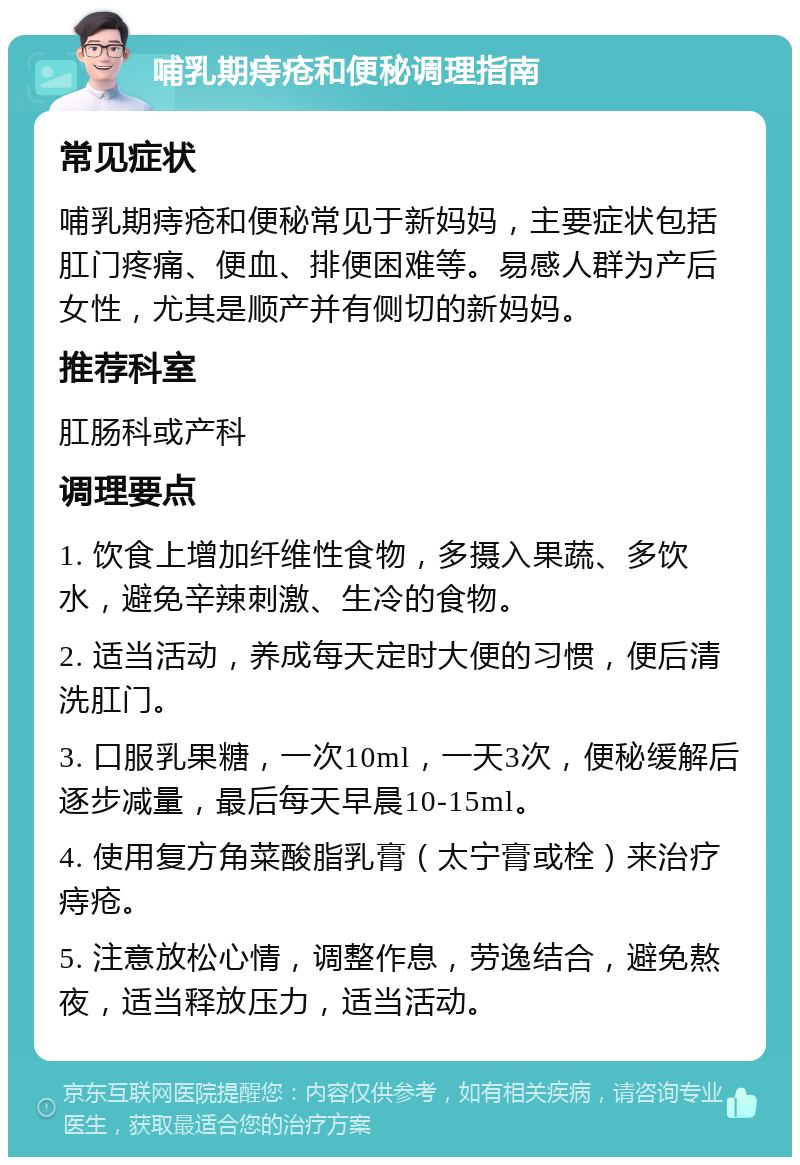 哺乳期痔疮和便秘调理指南 常见症状 哺乳期痔疮和便秘常见于新妈妈，主要症状包括肛门疼痛、便血、排便困难等。易感人群为产后女性，尤其是顺产并有侧切的新妈妈。 推荐科室 肛肠科或产科 调理要点 1. 饮食上增加纤维性食物，多摄入果蔬、多饮水，避免辛辣刺激、生冷的食物。 2. 适当活动，养成每天定时大便的习惯，便后清洗肛门。 3. 口服乳果糖，一次10ml，一天3次，便秘缓解后逐步减量，最后每天早晨10-15ml。 4. 使用复方角菜酸脂乳膏（太宁膏或栓）来治疗痔疮。 5. 注意放松心情，调整作息，劳逸结合，避免熬夜，适当释放压力，适当活动。