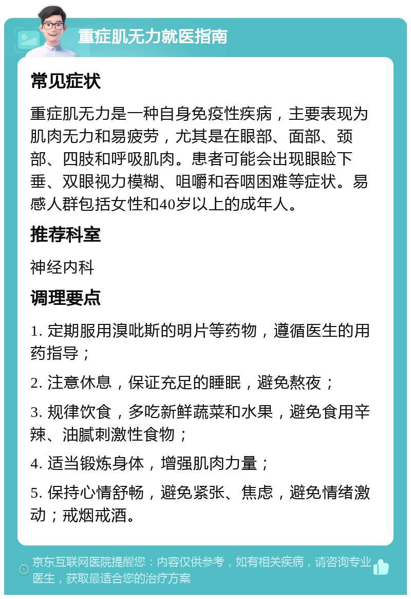 重症肌无力就医指南 常见症状 重症肌无力是一种自身免疫性疾病，主要表现为肌肉无力和易疲劳，尤其是在眼部、面部、颈部、四肢和呼吸肌肉。患者可能会出现眼睑下垂、双眼视力模糊、咀嚼和吞咽困难等症状。易感人群包括女性和40岁以上的成年人。 推荐科室 神经内科 调理要点 1. 定期服用溴吡斯的明片等药物，遵循医生的用药指导； 2. 注意休息，保证充足的睡眠，避免熬夜； 3. 规律饮食，多吃新鲜蔬菜和水果，避免食用辛辣、油腻刺激性食物； 4. 适当锻炼身体，增强肌肉力量； 5. 保持心情舒畅，避免紧张、焦虑，避免情绪激动；戒烟戒酒。