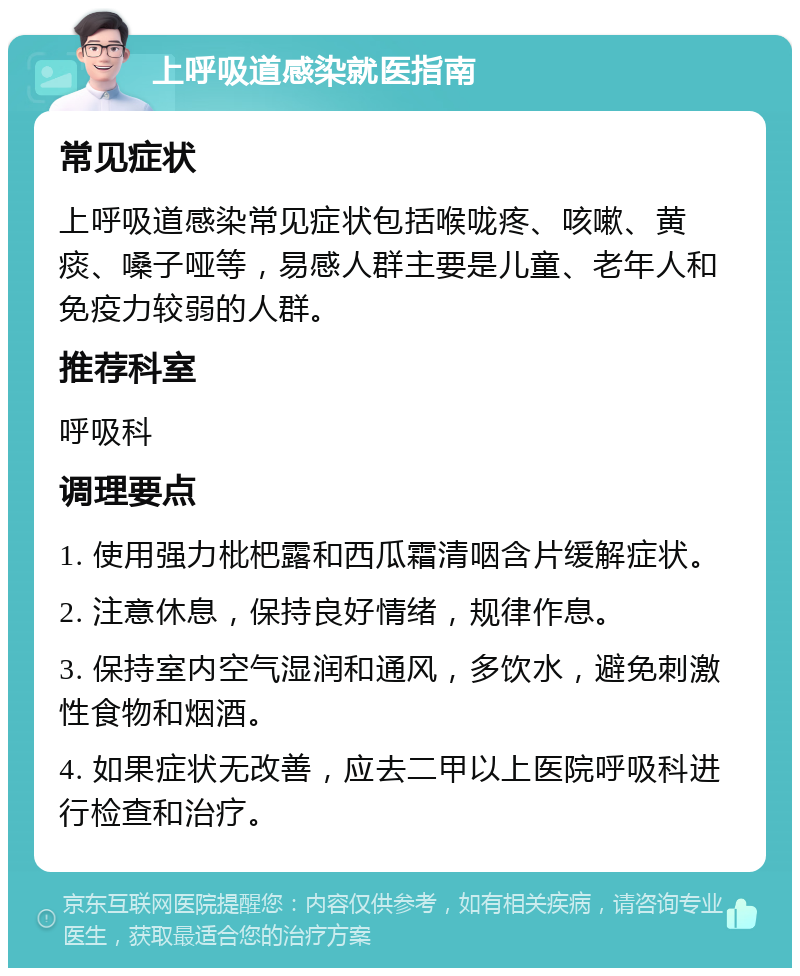 上呼吸道感染就医指南 常见症状 上呼吸道感染常见症状包括喉咙疼、咳嗽、黄痰、嗓子哑等，易感人群主要是儿童、老年人和免疫力较弱的人群。 推荐科室 呼吸科 调理要点 1. 使用强力枇杷露和西瓜霜清咽含片缓解症状。 2. 注意休息，保持良好情绪，规律作息。 3. 保持室内空气湿润和通风，多饮水，避免刺激性食物和烟酒。 4. 如果症状无改善，应去二甲以上医院呼吸科进行检查和治疗。