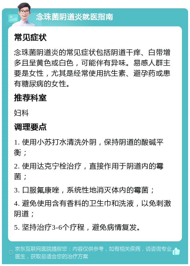 念珠菌阴道炎就医指南 常见症状 念珠菌阴道炎的常见症状包括阴道干痒、白带增多且呈黄色或白色，可能伴有异味。易感人群主要是女性，尤其是经常使用抗生素、避孕药或患有糖尿病的女性。 推荐科室 妇科 调理要点 1. 使用小苏打水清洗外阴，保持阴道的酸碱平衡； 2. 使用达克宁栓治疗，直接作用于阴道内的霉菌； 3. 口服氟康唑，系统性地消灭体内的霉菌； 4. 避免使用含有香料的卫生巾和洗液，以免刺激阴道； 5. 坚持治疗3-6个疗程，避免病情复发。