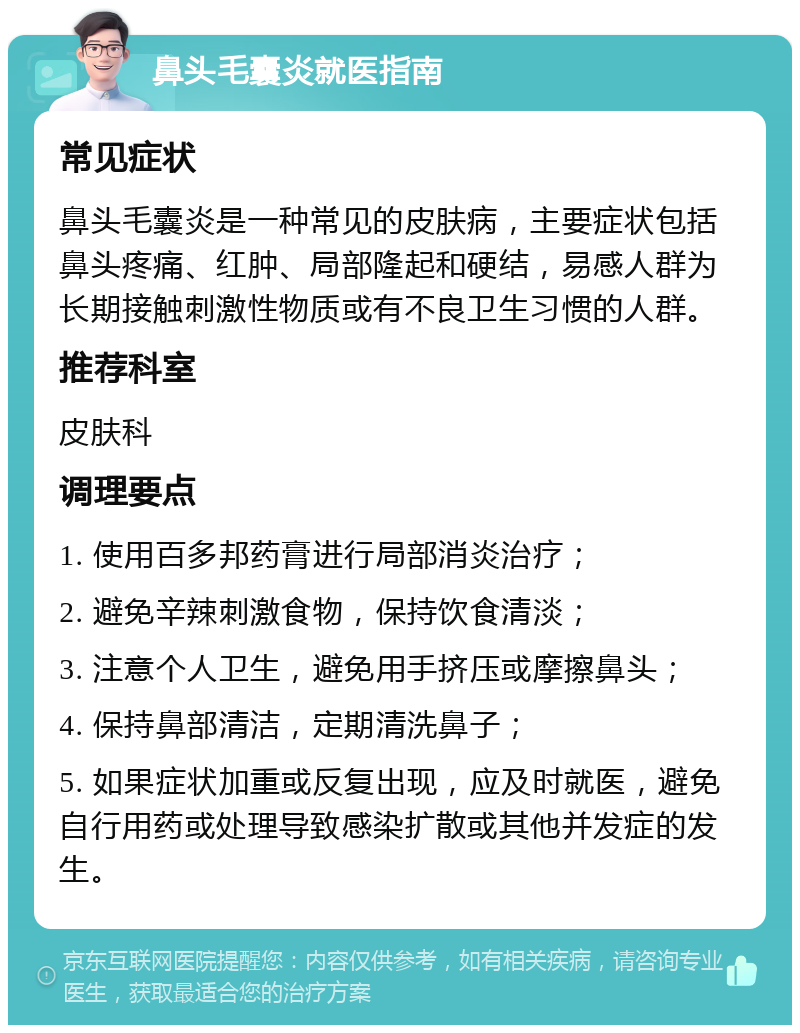 鼻头毛囊炎就医指南 常见症状 鼻头毛囊炎是一种常见的皮肤病，主要症状包括鼻头疼痛、红肿、局部隆起和硬结，易感人群为长期接触刺激性物质或有不良卫生习惯的人群。 推荐科室 皮肤科 调理要点 1. 使用百多邦药膏进行局部消炎治疗； 2. 避免辛辣刺激食物，保持饮食清淡； 3. 注意个人卫生，避免用手挤压或摩擦鼻头； 4. 保持鼻部清洁，定期清洗鼻子； 5. 如果症状加重或反复出现，应及时就医，避免自行用药或处理导致感染扩散或其他并发症的发生。