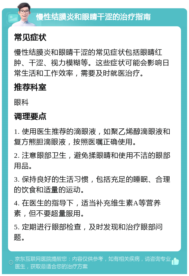 慢性结膜炎和眼睛干涩的治疗指南 常见症状 慢性结膜炎和眼睛干涩的常见症状包括眼睛红肿、干涩、视力模糊等。这些症状可能会影响日常生活和工作效率，需要及时就医治疗。 推荐科室 眼科 调理要点 1. 使用医生推荐的滴眼液，如聚乙烯醇滴眼液和复方熊胆滴眼液，按照医嘱正确使用。 2. 注意眼部卫生，避免揉眼睛和使用不洁的眼部用品。 3. 保持良好的生活习惯，包括充足的睡眠、合理的饮食和适量的运动。 4. 在医生的指导下，适当补充维生素A等营养素，但不要超量服用。 5. 定期进行眼部检查，及时发现和治疗眼部问题。