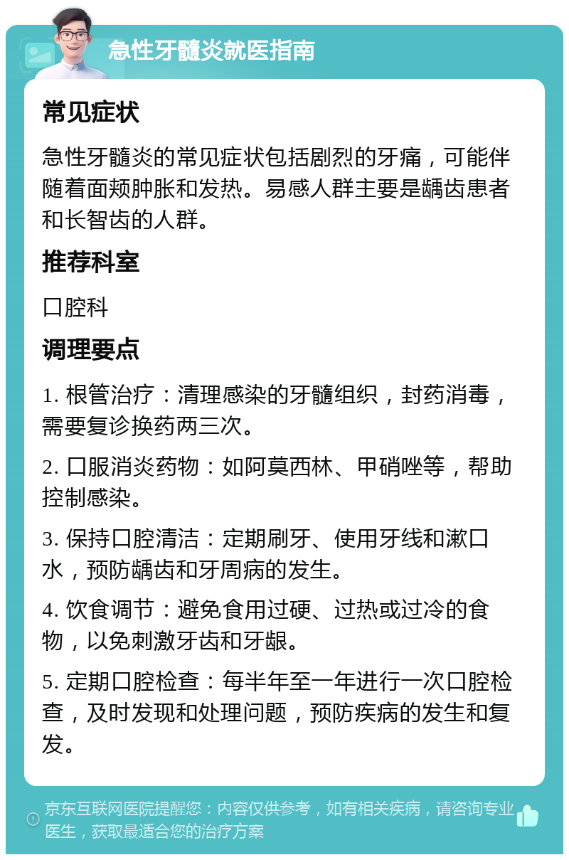 急性牙髓炎就医指南 常见症状 急性牙髓炎的常见症状包括剧烈的牙痛，可能伴随着面颊肿胀和发热。易感人群主要是龋齿患者和长智齿的人群。 推荐科室 口腔科 调理要点 1. 根管治疗：清理感染的牙髓组织，封药消毒，需要复诊换药两三次。 2. 口服消炎药物：如阿莫西林、甲硝唑等，帮助控制感染。 3. 保持口腔清洁：定期刷牙、使用牙线和漱口水，预防龋齿和牙周病的发生。 4. 饮食调节：避免食用过硬、过热或过冷的食物，以免刺激牙齿和牙龈。 5. 定期口腔检查：每半年至一年进行一次口腔检查，及时发现和处理问题，预防疾病的发生和复发。