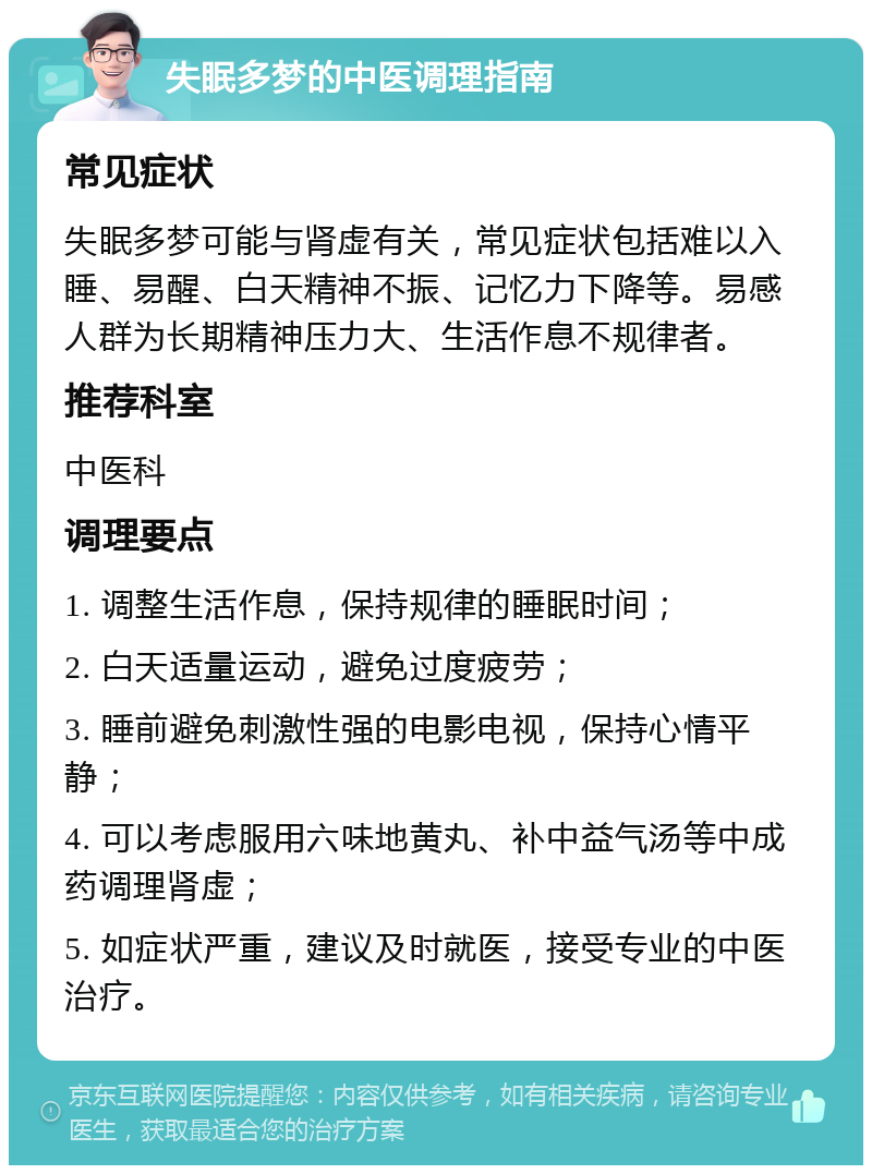 失眠多梦的中医调理指南 常见症状 失眠多梦可能与肾虚有关，常见症状包括难以入睡、易醒、白天精神不振、记忆力下降等。易感人群为长期精神压力大、生活作息不规律者。 推荐科室 中医科 调理要点 1. 调整生活作息，保持规律的睡眠时间； 2. 白天适量运动，避免过度疲劳； 3. 睡前避免刺激性强的电影电视，保持心情平静； 4. 可以考虑服用六味地黄丸、补中益气汤等中成药调理肾虚； 5. 如症状严重，建议及时就医，接受专业的中医治疗。