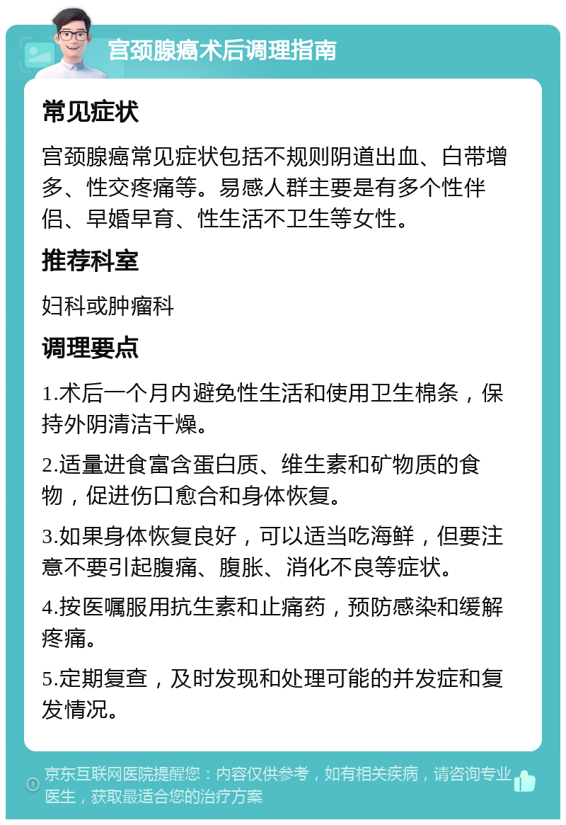 宫颈腺癌术后调理指南 常见症状 宫颈腺癌常见症状包括不规则阴道出血、白带增多、性交疼痛等。易感人群主要是有多个性伴侣、早婚早育、性生活不卫生等女性。 推荐科室 妇科或肿瘤科 调理要点 1.术后一个月内避免性生活和使用卫生棉条，保持外阴清洁干燥。 2.适量进食富含蛋白质、维生素和矿物质的食物，促进伤口愈合和身体恢复。 3.如果身体恢复良好，可以适当吃海鲜，但要注意不要引起腹痛、腹胀、消化不良等症状。 4.按医嘱服用抗生素和止痛药，预防感染和缓解疼痛。 5.定期复查，及时发现和处理可能的并发症和复发情况。