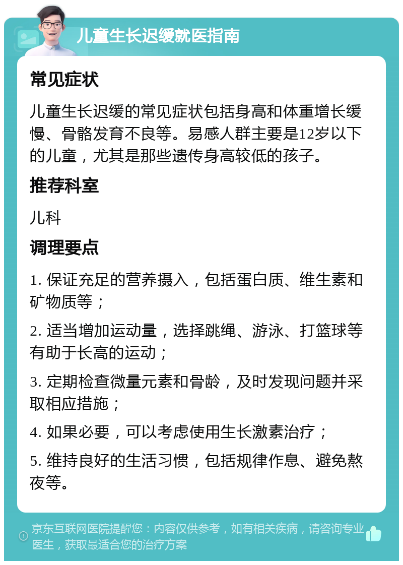 儿童生长迟缓就医指南 常见症状 儿童生长迟缓的常见症状包括身高和体重增长缓慢、骨骼发育不良等。易感人群主要是12岁以下的儿童，尤其是那些遗传身高较低的孩子。 推荐科室 儿科 调理要点 1. 保证充足的营养摄入，包括蛋白质、维生素和矿物质等； 2. 适当增加运动量，选择跳绳、游泳、打篮球等有助于长高的运动； 3. 定期检查微量元素和骨龄，及时发现问题并采取相应措施； 4. 如果必要，可以考虑使用生长激素治疗； 5. 维持良好的生活习惯，包括规律作息、避免熬夜等。