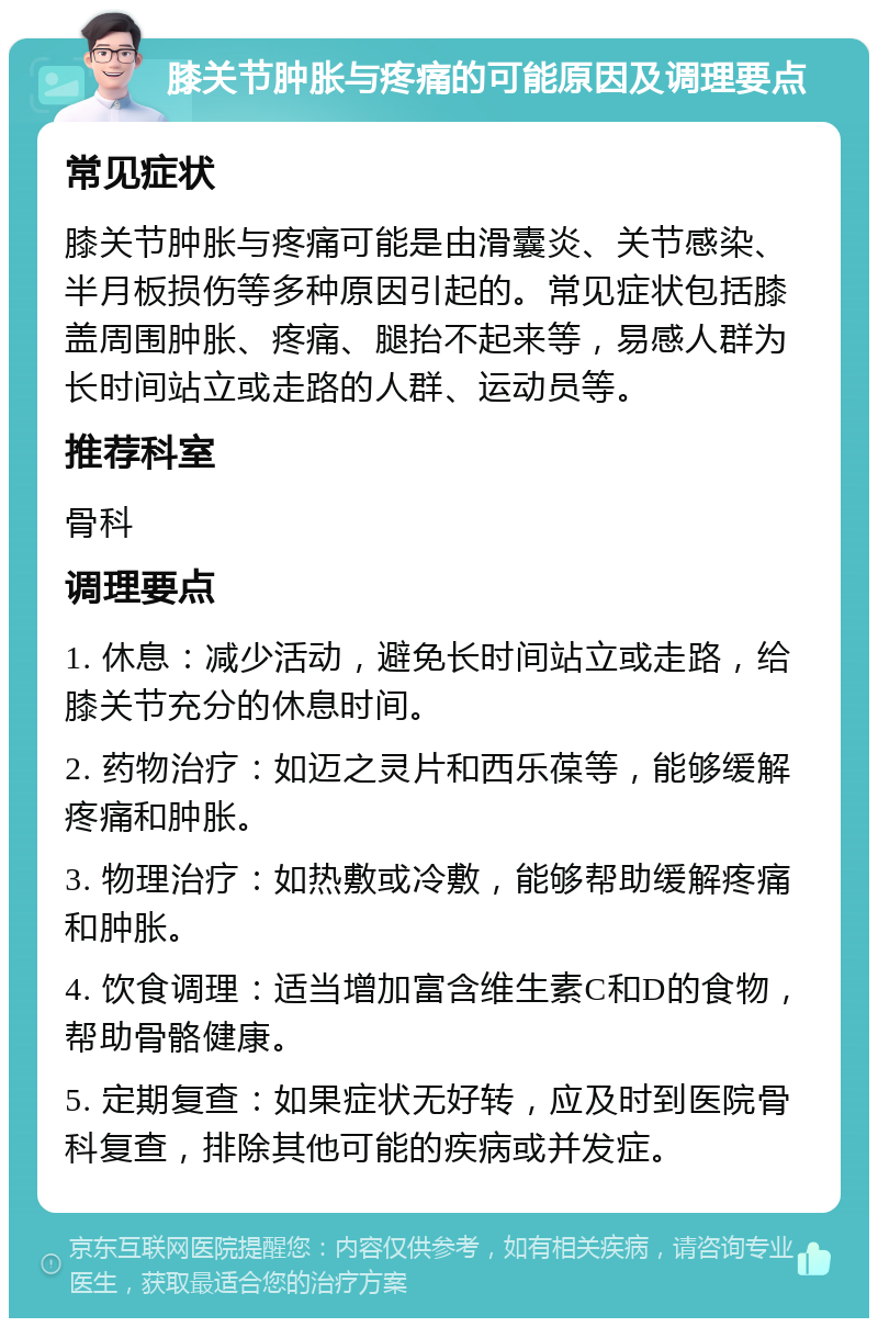 膝关节肿胀与疼痛的可能原因及调理要点 常见症状 膝关节肿胀与疼痛可能是由滑囊炎、关节感染、半月板损伤等多种原因引起的。常见症状包括膝盖周围肿胀、疼痛、腿抬不起来等，易感人群为长时间站立或走路的人群、运动员等。 推荐科室 骨科 调理要点 1. 休息：减少活动，避免长时间站立或走路，给膝关节充分的休息时间。 2. 药物治疗：如迈之灵片和西乐葆等，能够缓解疼痛和肿胀。 3. 物理治疗：如热敷或冷敷，能够帮助缓解疼痛和肿胀。 4. 饮食调理：适当增加富含维生素C和D的食物，帮助骨骼健康。 5. 定期复查：如果症状无好转，应及时到医院骨科复查，排除其他可能的疾病或并发症。