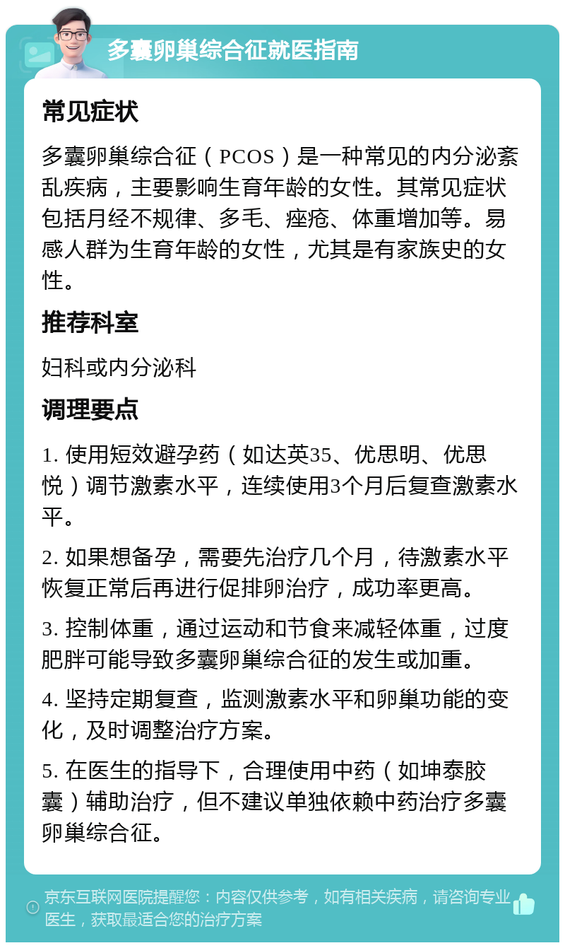 多囊卵巢综合征就医指南 常见症状 多囊卵巢综合征（PCOS）是一种常见的内分泌紊乱疾病，主要影响生育年龄的女性。其常见症状包括月经不规律、多毛、痤疮、体重增加等。易感人群为生育年龄的女性，尤其是有家族史的女性。 推荐科室 妇科或内分泌科 调理要点 1. 使用短效避孕药（如达英35、优思明、优思悦）调节激素水平，连续使用3个月后复查激素水平。 2. 如果想备孕，需要先治疗几个月，待激素水平恢复正常后再进行促排卵治疗，成功率更高。 3. 控制体重，通过运动和节食来减轻体重，过度肥胖可能导致多囊卵巢综合征的发生或加重。 4. 坚持定期复查，监测激素水平和卵巢功能的变化，及时调整治疗方案。 5. 在医生的指导下，合理使用中药（如坤泰胶囊）辅助治疗，但不建议单独依赖中药治疗多囊卵巢综合征。