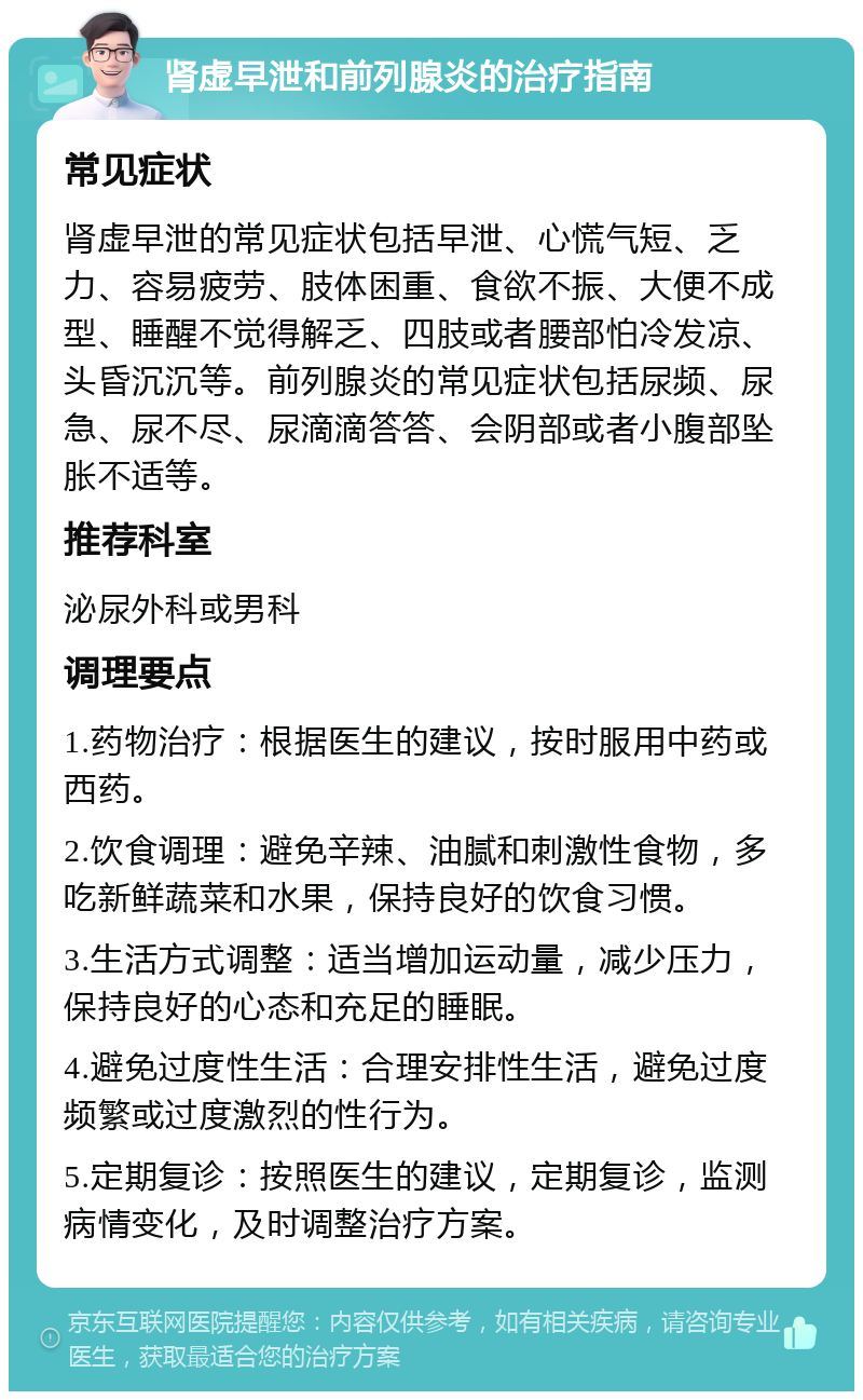 肾虚早泄和前列腺炎的治疗指南 常见症状 肾虚早泄的常见症状包括早泄、心慌气短、乏力、容易疲劳、肢体困重、食欲不振、大便不成型、睡醒不觉得解乏、四肢或者腰部怕冷发凉、头昏沉沉等。前列腺炎的常见症状包括尿频、尿急、尿不尽、尿滴滴答答、会阴部或者小腹部坠胀不适等。 推荐科室 泌尿外科或男科 调理要点 1.药物治疗：根据医生的建议，按时服用中药或西药。 2.饮食调理：避免辛辣、油腻和刺激性食物，多吃新鲜蔬菜和水果，保持良好的饮食习惯。 3.生活方式调整：适当增加运动量，减少压力，保持良好的心态和充足的睡眠。 4.避免过度性生活：合理安排性生活，避免过度频繁或过度激烈的性行为。 5.定期复诊：按照医生的建议，定期复诊，监测病情变化，及时调整治疗方案。