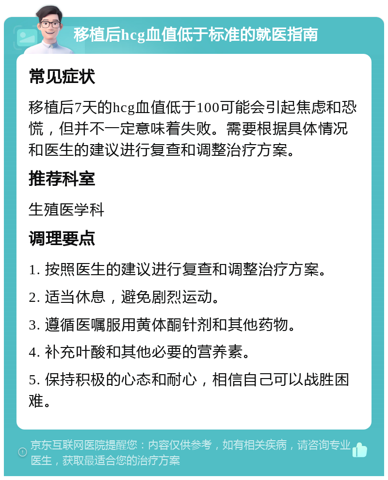 移植后hcg血值低于标准的就医指南 常见症状 移植后7天的hcg血值低于100可能会引起焦虑和恐慌，但并不一定意味着失败。需要根据具体情况和医生的建议进行复查和调整治疗方案。 推荐科室 生殖医学科 调理要点 1. 按照医生的建议进行复查和调整治疗方案。 2. 适当休息，避免剧烈运动。 3. 遵循医嘱服用黄体酮针剂和其他药物。 4. 补充叶酸和其他必要的营养素。 5. 保持积极的心态和耐心，相信自己可以战胜困难。