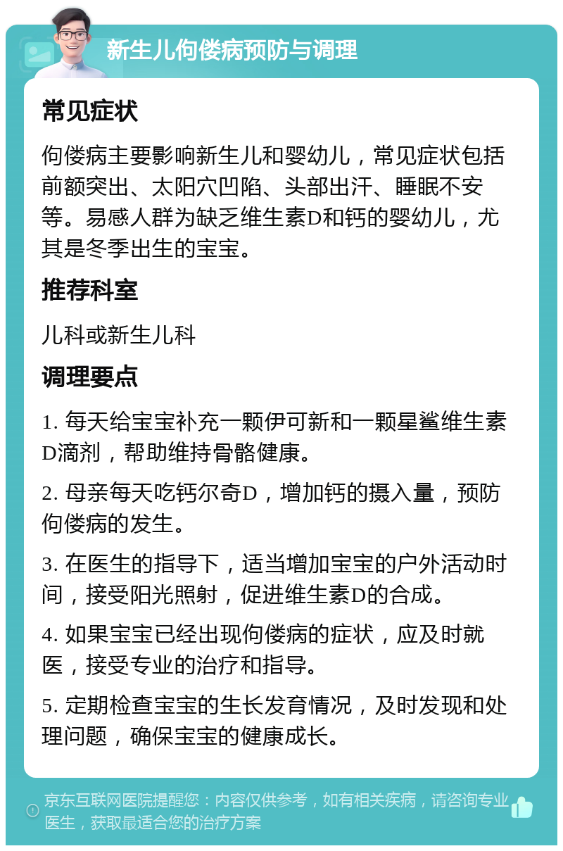 新生儿佝偻病预防与调理 常见症状 佝偻病主要影响新生儿和婴幼儿，常见症状包括前额突出、太阳穴凹陷、头部出汗、睡眠不安等。易感人群为缺乏维生素D和钙的婴幼儿，尤其是冬季出生的宝宝。 推荐科室 儿科或新生儿科 调理要点 1. 每天给宝宝补充一颗伊可新和一颗星鲨维生素D滴剂，帮助维持骨骼健康。 2. 母亲每天吃钙尔奇D，增加钙的摄入量，预防佝偻病的发生。 3. 在医生的指导下，适当增加宝宝的户外活动时间，接受阳光照射，促进维生素D的合成。 4. 如果宝宝已经出现佝偻病的症状，应及时就医，接受专业的治疗和指导。 5. 定期检查宝宝的生长发育情况，及时发现和处理问题，确保宝宝的健康成长。