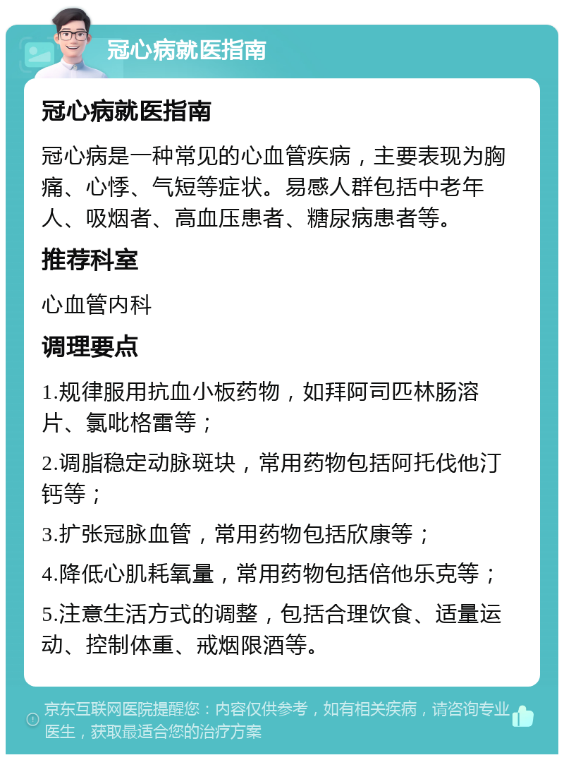 冠心病就医指南 冠心病就医指南 冠心病是一种常见的心血管疾病，主要表现为胸痛、心悸、气短等症状。易感人群包括中老年人、吸烟者、高血压患者、糖尿病患者等。 推荐科室 心血管内科 调理要点 1.规律服用抗血小板药物，如拜阿司匹林肠溶片、氯吡格雷等； 2.调脂稳定动脉斑块，常用药物包括阿托伐他汀钙等； 3.扩张冠脉血管，常用药物包括欣康等； 4.降低心肌耗氧量，常用药物包括倍他乐克等； 5.注意生活方式的调整，包括合理饮食、适量运动、控制体重、戒烟限酒等。