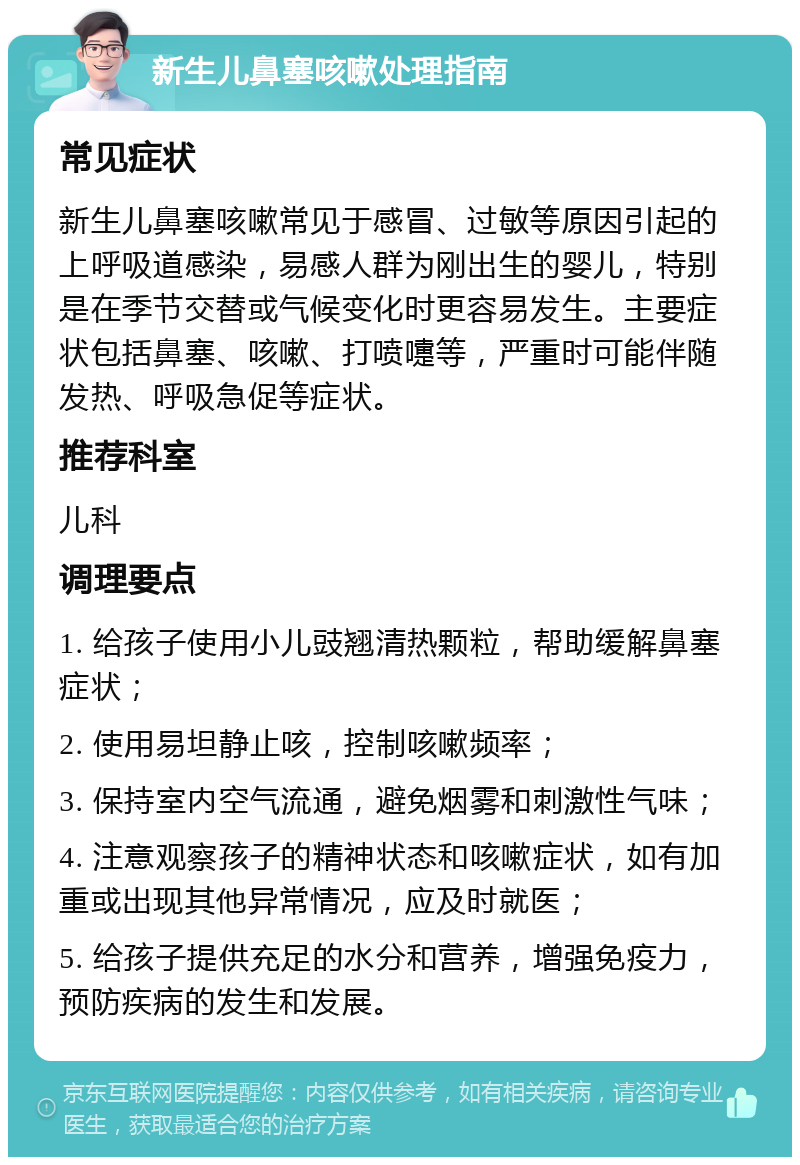 新生儿鼻塞咳嗽处理指南 常见症状 新生儿鼻塞咳嗽常见于感冒、过敏等原因引起的上呼吸道感染，易感人群为刚出生的婴儿，特别是在季节交替或气候变化时更容易发生。主要症状包括鼻塞、咳嗽、打喷嚏等，严重时可能伴随发热、呼吸急促等症状。 推荐科室 儿科 调理要点 1. 给孩子使用小儿豉翘清热颗粒，帮助缓解鼻塞症状； 2. 使用易坦静止咳，控制咳嗽频率； 3. 保持室内空气流通，避免烟雾和刺激性气味； 4. 注意观察孩子的精神状态和咳嗽症状，如有加重或出现其他异常情况，应及时就医； 5. 给孩子提供充足的水分和营养，增强免疫力，预防疾病的发生和发展。