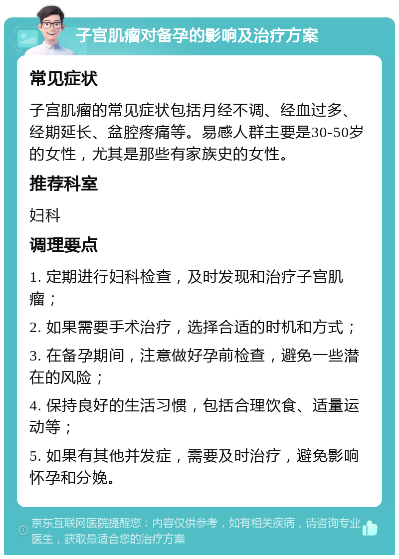 子宫肌瘤对备孕的影响及治疗方案 常见症状 子宫肌瘤的常见症状包括月经不调、经血过多、经期延长、盆腔疼痛等。易感人群主要是30-50岁的女性，尤其是那些有家族史的女性。 推荐科室 妇科 调理要点 1. 定期进行妇科检查，及时发现和治疗子宫肌瘤； 2. 如果需要手术治疗，选择合适的时机和方式； 3. 在备孕期间，注意做好孕前检查，避免一些潜在的风险； 4. 保持良好的生活习惯，包括合理饮食、适量运动等； 5. 如果有其他并发症，需要及时治疗，避免影响怀孕和分娩。