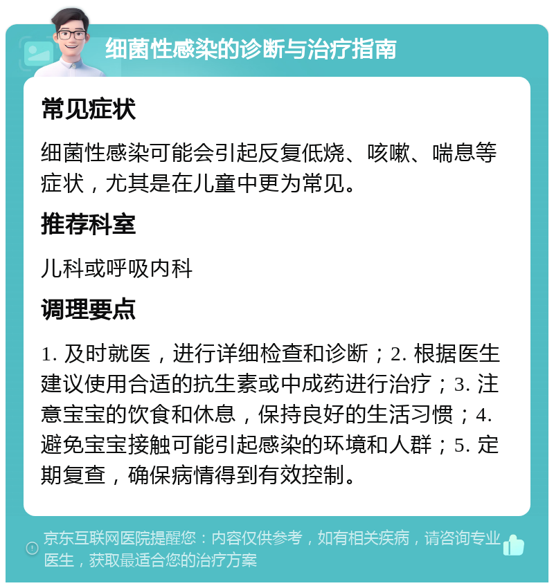 细菌性感染的诊断与治疗指南 常见症状 细菌性感染可能会引起反复低烧、咳嗽、喘息等症状，尤其是在儿童中更为常见。 推荐科室 儿科或呼吸内科 调理要点 1. 及时就医，进行详细检查和诊断；2. 根据医生建议使用合适的抗生素或中成药进行治疗；3. 注意宝宝的饮食和休息，保持良好的生活习惯；4. 避免宝宝接触可能引起感染的环境和人群；5. 定期复查，确保病情得到有效控制。