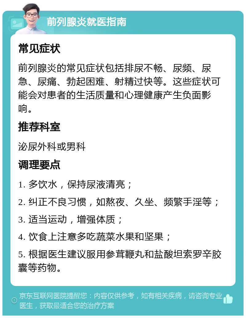 前列腺炎就医指南 常见症状 前列腺炎的常见症状包括排尿不畅、尿频、尿急、尿痛、勃起困难、射精过快等。这些症状可能会对患者的生活质量和心理健康产生负面影响。 推荐科室 泌尿外科或男科 调理要点 1. 多饮水，保持尿液清亮； 2. 纠正不良习惯，如熬夜、久坐、频繁手淫等； 3. 适当运动，增强体质； 4. 饮食上注意多吃蔬菜水果和坚果； 5. 根据医生建议服用参茸鞭丸和盐酸坦索罗辛胶囊等药物。