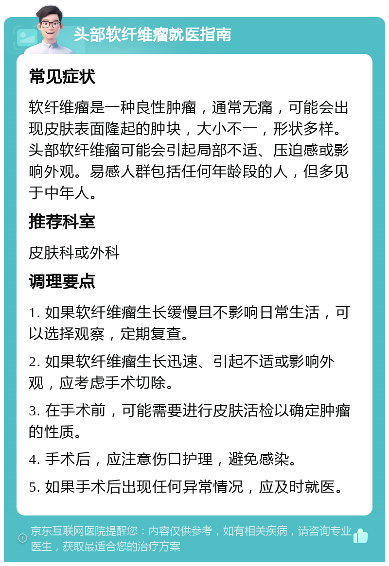 头部软纤维瘤就医指南 常见症状 软纤维瘤是一种良性肿瘤，通常无痛，可能会出现皮肤表面隆起的肿块，大小不一，形状多样。头部软纤维瘤可能会引起局部不适、压迫感或影响外观。易感人群包括任何年龄段的人，但多见于中年人。 推荐科室 皮肤科或外科 调理要点 1. 如果软纤维瘤生长缓慢且不影响日常生活，可以选择观察，定期复查。 2. 如果软纤维瘤生长迅速、引起不适或影响外观，应考虑手术切除。 3. 在手术前，可能需要进行皮肤活检以确定肿瘤的性质。 4. 手术后，应注意伤口护理，避免感染。 5. 如果手术后出现任何异常情况，应及时就医。