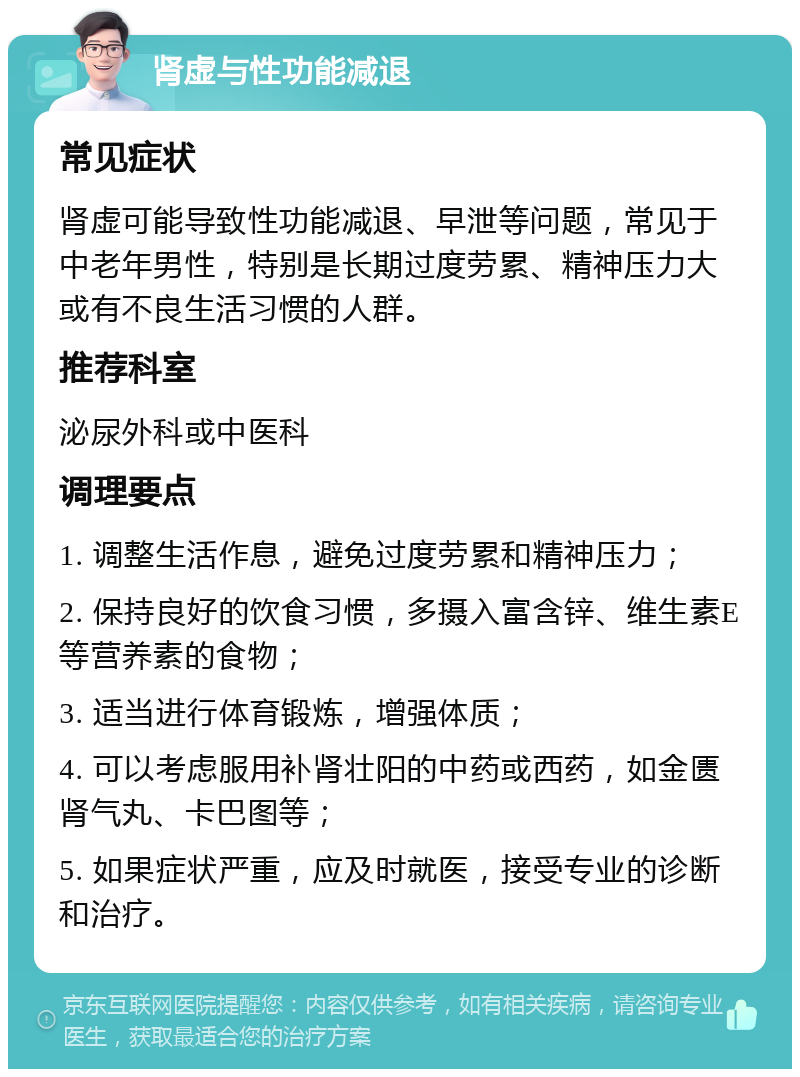 肾虚与性功能减退 常见症状 肾虚可能导致性功能减退、早泄等问题，常见于中老年男性，特别是长期过度劳累、精神压力大或有不良生活习惯的人群。 推荐科室 泌尿外科或中医科 调理要点 1. 调整生活作息，避免过度劳累和精神压力； 2. 保持良好的饮食习惯，多摄入富含锌、维生素E等营养素的食物； 3. 适当进行体育锻炼，增强体质； 4. 可以考虑服用补肾壮阳的中药或西药，如金匮肾气丸、卡巴图等； 5. 如果症状严重，应及时就医，接受专业的诊断和治疗。