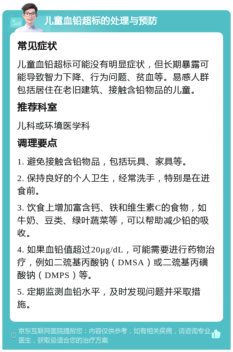 儿童血铅超标的处理与预防 常见症状 儿童血铅超标可能没有明显症状，但长期暴露可能导致智力下降、行为问题、贫血等。易感人群包括居住在老旧建筑、接触含铅物品的儿童。 推荐科室 儿科或环境医学科 调理要点 1. 避免接触含铅物品，包括玩具、家具等。 2. 保持良好的个人卫生，经常洗手，特别是在进食前。 3. 饮食上增加富含钙、铁和维生素C的食物，如牛奶、豆类、绿叶蔬菜等，可以帮助减少铅的吸收。 4. 如果血铅值超过20μg/dL，可能需要进行药物治疗，例如二巯基丙酸钠（DMSA）或二巯基丙磺酸钠（DMPS）等。 5. 定期监测血铅水平，及时发现问题并采取措施。