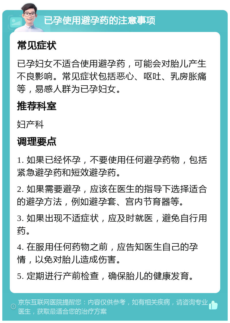 已孕使用避孕药的注意事项 常见症状 已孕妇女不适合使用避孕药，可能会对胎儿产生不良影响。常见症状包括恶心、呕吐、乳房胀痛等，易感人群为已孕妇女。 推荐科室 妇产科 调理要点 1. 如果已经怀孕，不要使用任何避孕药物，包括紧急避孕药和短效避孕药。 2. 如果需要避孕，应该在医生的指导下选择适合的避孕方法，例如避孕套、宫内节育器等。 3. 如果出现不适症状，应及时就医，避免自行用药。 4. 在服用任何药物之前，应告知医生自己的孕情，以免对胎儿造成伤害。 5. 定期进行产前检查，确保胎儿的健康发育。