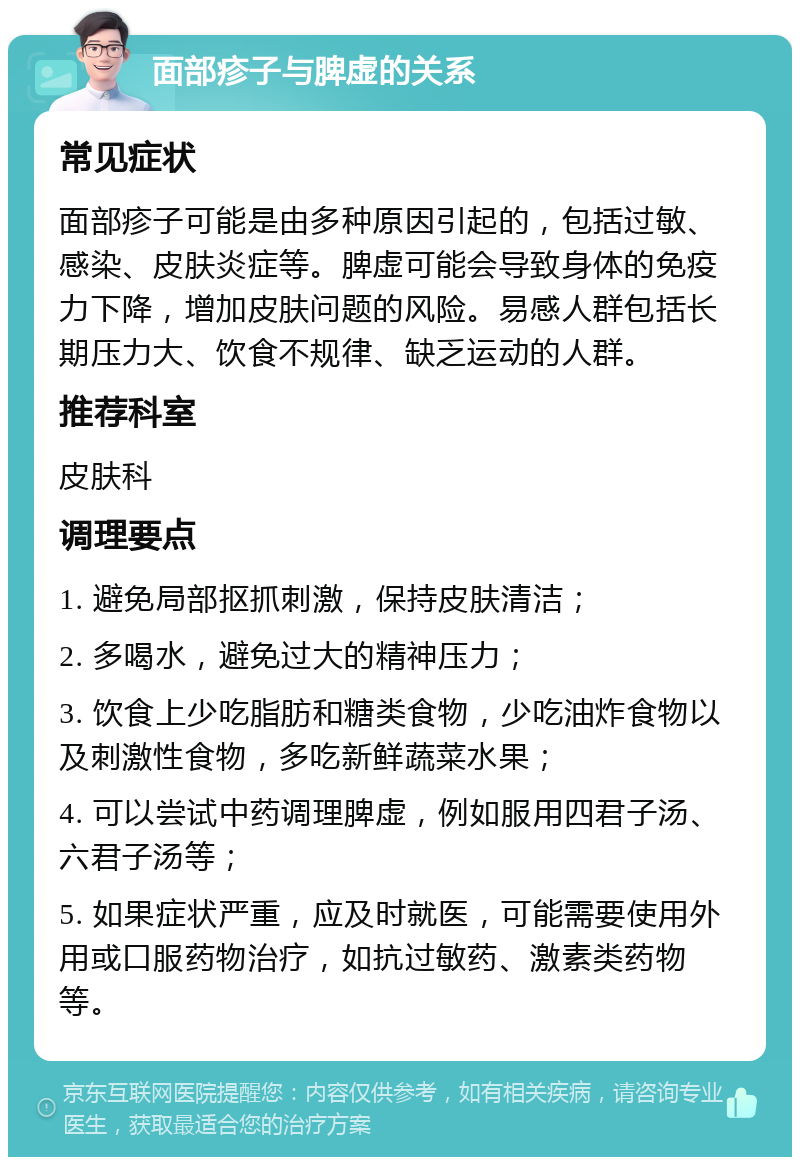 面部疹子与脾虚的关系 常见症状 面部疹子可能是由多种原因引起的，包括过敏、感染、皮肤炎症等。脾虚可能会导致身体的免疫力下降，增加皮肤问题的风险。易感人群包括长期压力大、饮食不规律、缺乏运动的人群。 推荐科室 皮肤科 调理要点 1. 避免局部抠抓刺激，保持皮肤清洁； 2. 多喝水，避免过大的精神压力； 3. 饮食上少吃脂肪和糖类食物，少吃油炸食物以及刺激性食物，多吃新鲜蔬菜水果； 4. 可以尝试中药调理脾虚，例如服用四君子汤、六君子汤等； 5. 如果症状严重，应及时就医，可能需要使用外用或口服药物治疗，如抗过敏药、激素类药物等。