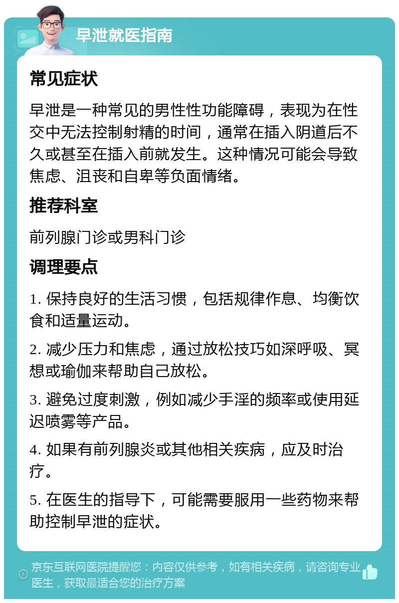 早泄就医指南 常见症状 早泄是一种常见的男性性功能障碍，表现为在性交中无法控制射精的时间，通常在插入阴道后不久或甚至在插入前就发生。这种情况可能会导致焦虑、沮丧和自卑等负面情绪。 推荐科室 前列腺门诊或男科门诊 调理要点 1. 保持良好的生活习惯，包括规律作息、均衡饮食和适量运动。 2. 减少压力和焦虑，通过放松技巧如深呼吸、冥想或瑜伽来帮助自己放松。 3. 避免过度刺激，例如减少手淫的频率或使用延迟喷雾等产品。 4. 如果有前列腺炎或其他相关疾病，应及时治疗。 5. 在医生的指导下，可能需要服用一些药物来帮助控制早泄的症状。