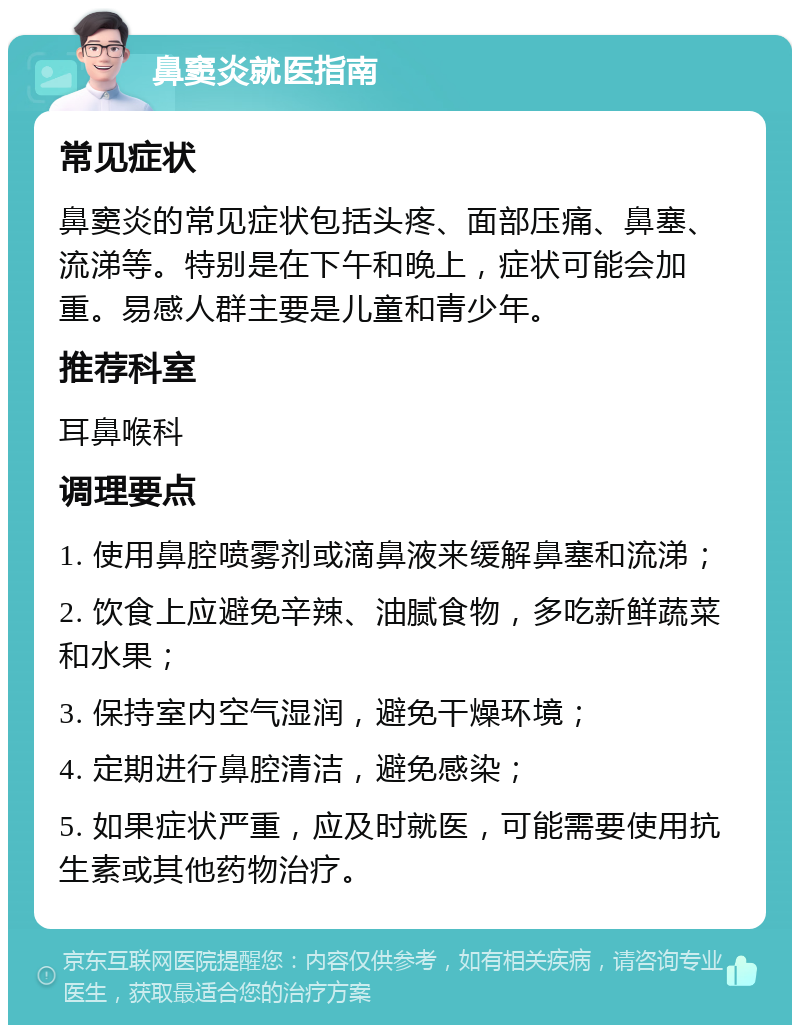 鼻窦炎就医指南 常见症状 鼻窦炎的常见症状包括头疼、面部压痛、鼻塞、流涕等。特别是在下午和晚上，症状可能会加重。易感人群主要是儿童和青少年。 推荐科室 耳鼻喉科 调理要点 1. 使用鼻腔喷雾剂或滴鼻液来缓解鼻塞和流涕； 2. 饮食上应避免辛辣、油腻食物，多吃新鲜蔬菜和水果； 3. 保持室内空气湿润，避免干燥环境； 4. 定期进行鼻腔清洁，避免感染； 5. 如果症状严重，应及时就医，可能需要使用抗生素或其他药物治疗。