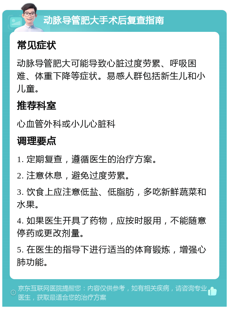 动脉导管肥大手术后复查指南 常见症状 动脉导管肥大可能导致心脏过度劳累、呼吸困难、体重下降等症状。易感人群包括新生儿和小儿童。 推荐科室 心血管外科或小儿心脏科 调理要点 1. 定期复查，遵循医生的治疗方案。 2. 注意休息，避免过度劳累。 3. 饮食上应注意低盐、低脂肪，多吃新鲜蔬菜和水果。 4. 如果医生开具了药物，应按时服用，不能随意停药或更改剂量。 5. 在医生的指导下进行适当的体育锻炼，增强心肺功能。