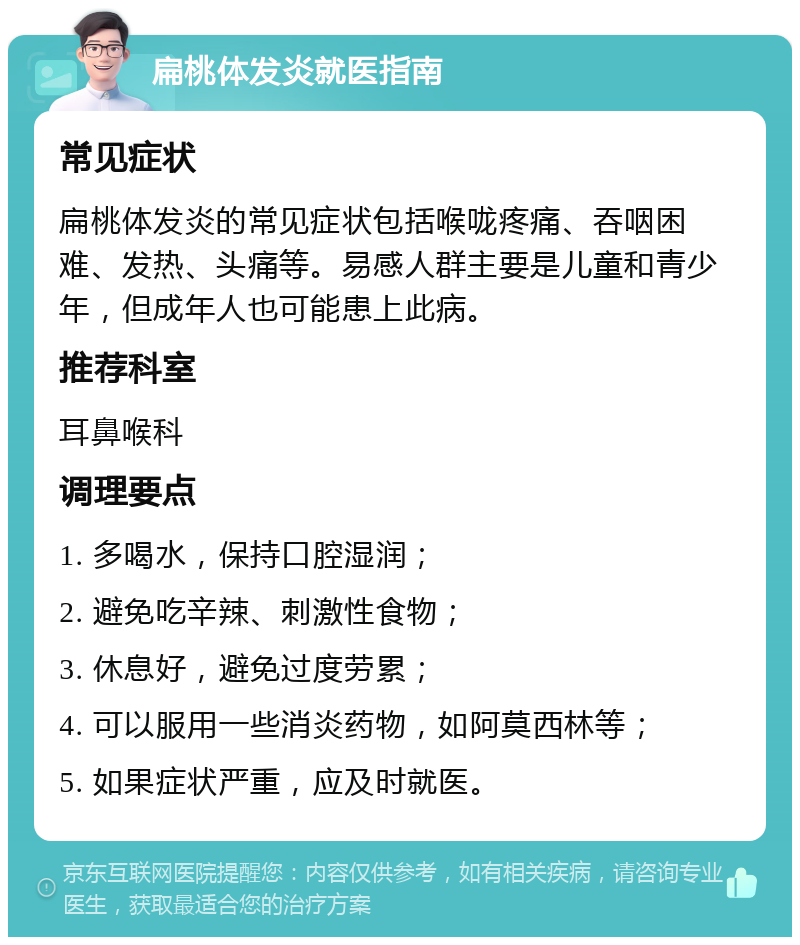 扁桃体发炎就医指南 常见症状 扁桃体发炎的常见症状包括喉咙疼痛、吞咽困难、发热、头痛等。易感人群主要是儿童和青少年，但成年人也可能患上此病。 推荐科室 耳鼻喉科 调理要点 1. 多喝水，保持口腔湿润； 2. 避免吃辛辣、刺激性食物； 3. 休息好，避免过度劳累； 4. 可以服用一些消炎药物，如阿莫西林等； 5. 如果症状严重，应及时就医。