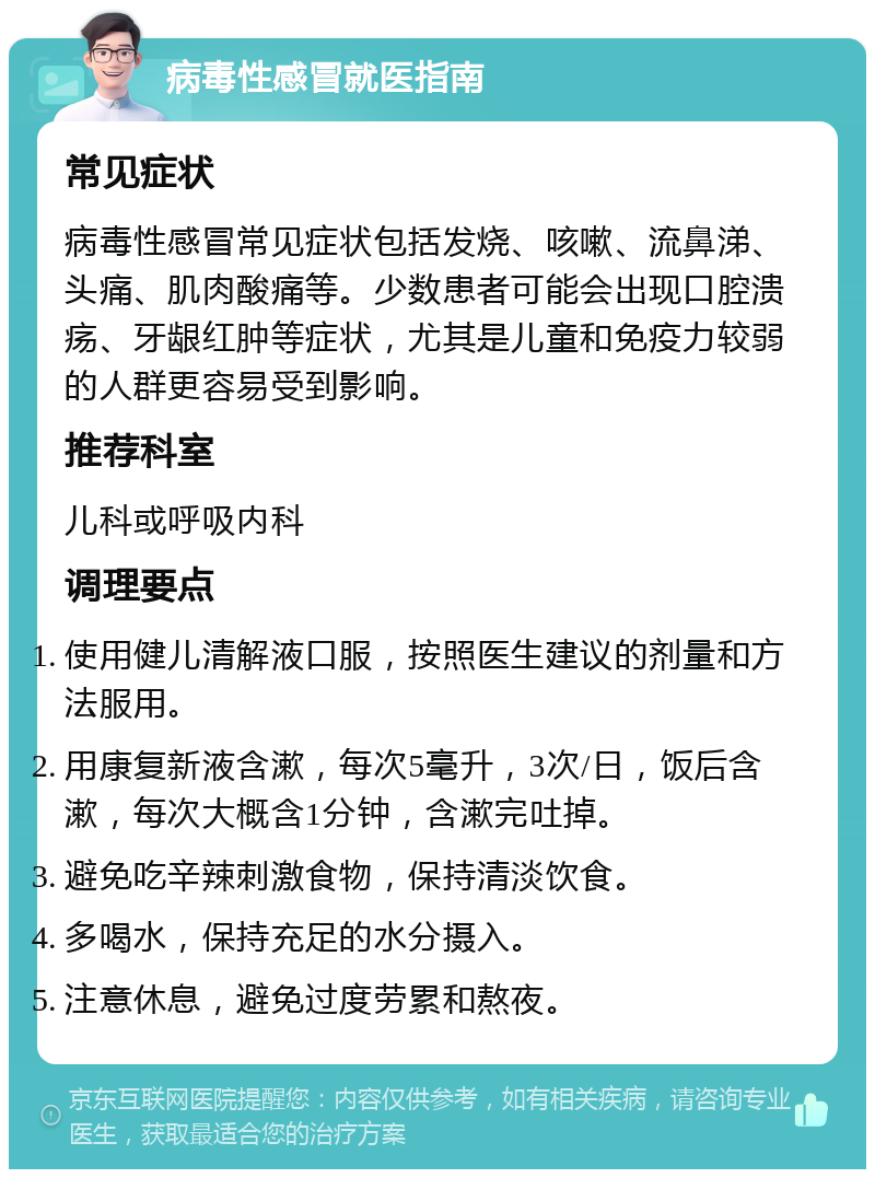 病毒性感冒就医指南 常见症状 病毒性感冒常见症状包括发烧、咳嗽、流鼻涕、头痛、肌肉酸痛等。少数患者可能会出现口腔溃疡、牙龈红肿等症状，尤其是儿童和免疫力较弱的人群更容易受到影响。 推荐科室 儿科或呼吸内科 调理要点 使用健儿清解液口服，按照医生建议的剂量和方法服用。 用康复新液含漱，每次5毫升，3次/日，饭后含漱，每次大概含1分钟，含漱完吐掉。 避免吃辛辣刺激食物，保持清淡饮食。 多喝水，保持充足的水分摄入。 注意休息，避免过度劳累和熬夜。