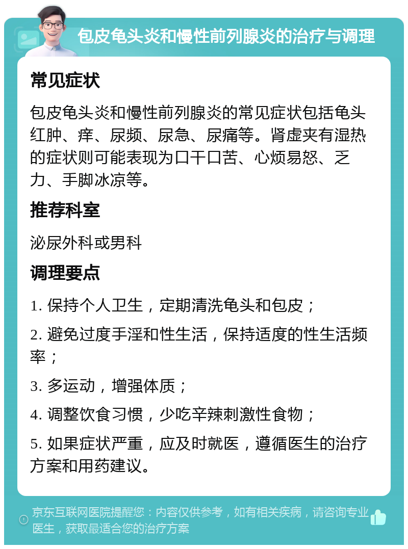 包皮龟头炎和慢性前列腺炎的治疗与调理 常见症状 包皮龟头炎和慢性前列腺炎的常见症状包括龟头红肿、痒、尿频、尿急、尿痛等。肾虚夹有湿热的症状则可能表现为口干口苦、心烦易怒、乏力、手脚冰凉等。 推荐科室 泌尿外科或男科 调理要点 1. 保持个人卫生，定期清洗龟头和包皮； 2. 避免过度手淫和性生活，保持适度的性生活频率； 3. 多运动，增强体质； 4. 调整饮食习惯，少吃辛辣刺激性食物； 5. 如果症状严重，应及时就医，遵循医生的治疗方案和用药建议。