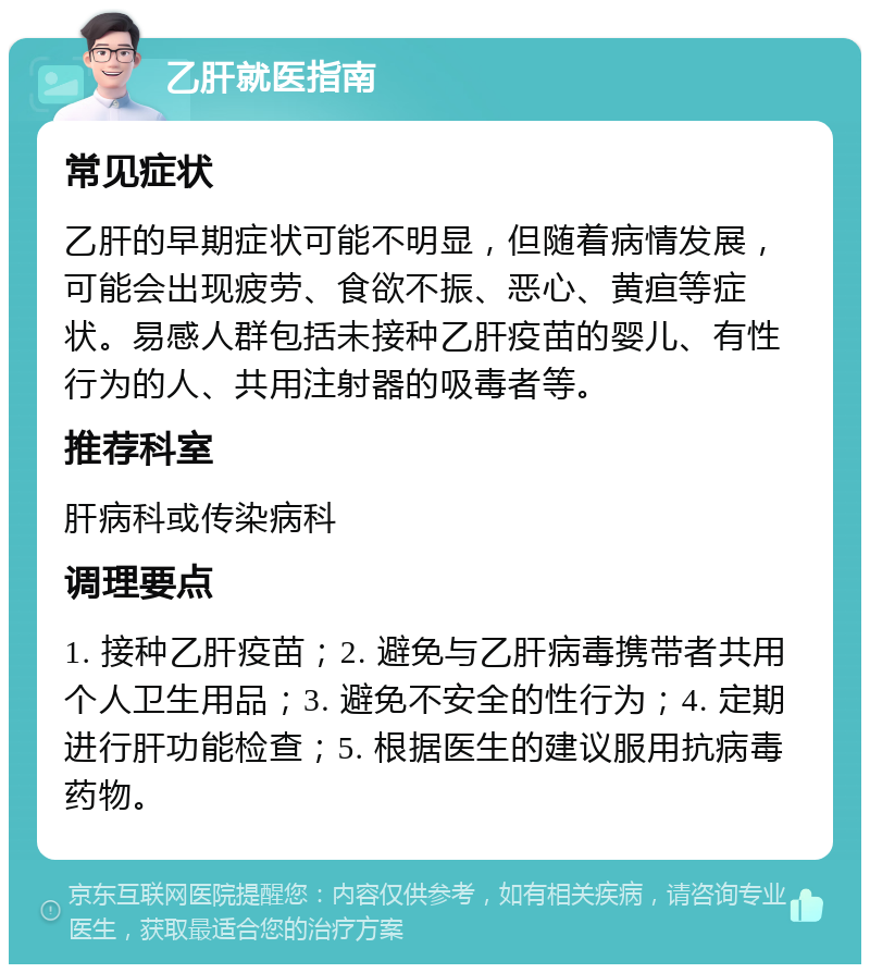 乙肝就医指南 常见症状 乙肝的早期症状可能不明显，但随着病情发展，可能会出现疲劳、食欲不振、恶心、黄疸等症状。易感人群包括未接种乙肝疫苗的婴儿、有性行为的人、共用注射器的吸毒者等。 推荐科室 肝病科或传染病科 调理要点 1. 接种乙肝疫苗；2. 避免与乙肝病毒携带者共用个人卫生用品；3. 避免不安全的性行为；4. 定期进行肝功能检查；5. 根据医生的建议服用抗病毒药物。