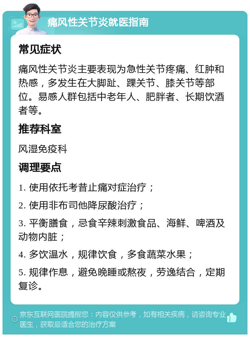 痛风性关节炎就医指南 常见症状 痛风性关节炎主要表现为急性关节疼痛、红肿和热感，多发生在大脚趾、踝关节、膝关节等部位。易感人群包括中老年人、肥胖者、长期饮酒者等。 推荐科室 风湿免疫科 调理要点 1. 使用依托考昔止痛对症治疗； 2. 使用非布司他降尿酸治疗； 3. 平衡膳食，忌食辛辣刺激食品、海鲜、啤酒及动物内脏； 4. 多饮温水，规律饮食，多食蔬菜水果； 5. 规律作息，避免晚睡或熬夜，劳逸结合，定期复诊。