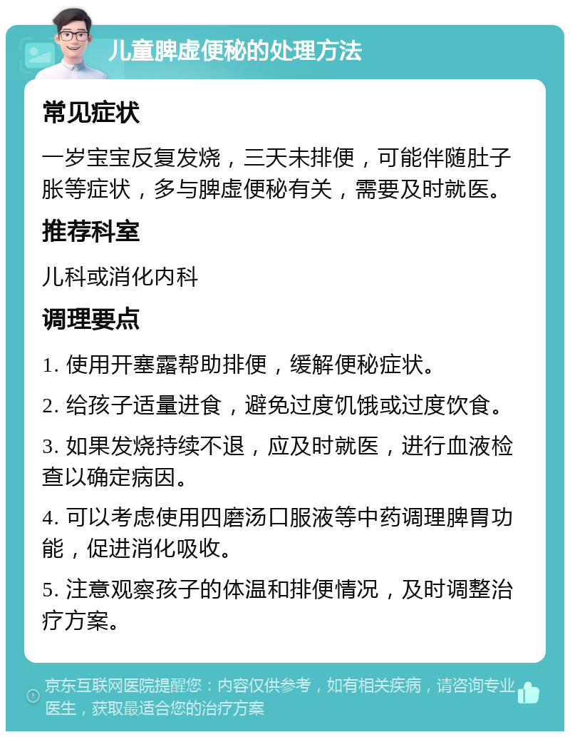 儿童脾虚便秘的处理方法 常见症状 一岁宝宝反复发烧，三天未排便，可能伴随肚子胀等症状，多与脾虚便秘有关，需要及时就医。 推荐科室 儿科或消化内科 调理要点 1. 使用开塞露帮助排便，缓解便秘症状。 2. 给孩子适量进食，避免过度饥饿或过度饮食。 3. 如果发烧持续不退，应及时就医，进行血液检查以确定病因。 4. 可以考虑使用四磨汤口服液等中药调理脾胃功能，促进消化吸收。 5. 注意观察孩子的体温和排便情况，及时调整治疗方案。