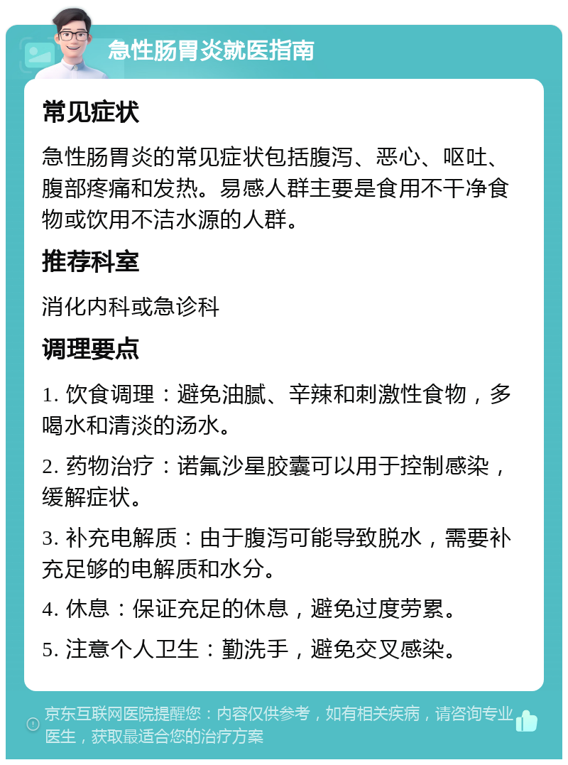 急性肠胃炎就医指南 常见症状 急性肠胃炎的常见症状包括腹泻、恶心、呕吐、腹部疼痛和发热。易感人群主要是食用不干净食物或饮用不洁水源的人群。 推荐科室 消化内科或急诊科 调理要点 1. 饮食调理：避免油腻、辛辣和刺激性食物，多喝水和清淡的汤水。 2. 药物治疗：诺氟沙星胶囊可以用于控制感染，缓解症状。 3. 补充电解质：由于腹泻可能导致脱水，需要补充足够的电解质和水分。 4. 休息：保证充足的休息，避免过度劳累。 5. 注意个人卫生：勤洗手，避免交叉感染。