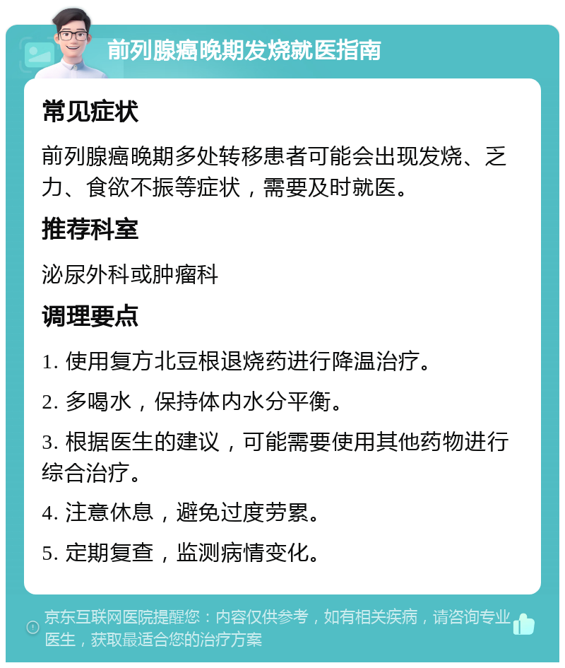 前列腺癌晚期发烧就医指南 常见症状 前列腺癌晚期多处转移患者可能会出现发烧、乏力、食欲不振等症状，需要及时就医。 推荐科室 泌尿外科或肿瘤科 调理要点 1. 使用复方北豆根退烧药进行降温治疗。 2. 多喝水，保持体内水分平衡。 3. 根据医生的建议，可能需要使用其他药物进行综合治疗。 4. 注意休息，避免过度劳累。 5. 定期复查，监测病情变化。