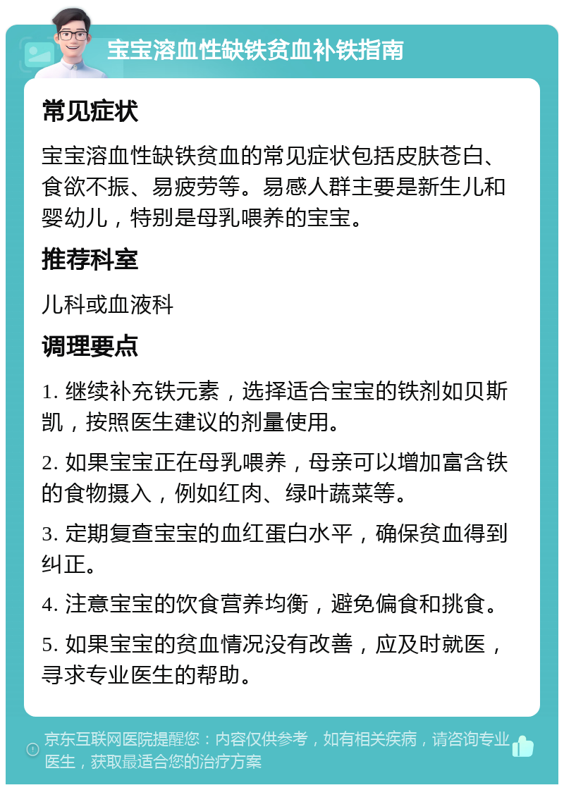 宝宝溶血性缺铁贫血补铁指南 常见症状 宝宝溶血性缺铁贫血的常见症状包括皮肤苍白、食欲不振、易疲劳等。易感人群主要是新生儿和婴幼儿，特别是母乳喂养的宝宝。 推荐科室 儿科或血液科 调理要点 1. 继续补充铁元素，选择适合宝宝的铁剂如贝斯凯，按照医生建议的剂量使用。 2. 如果宝宝正在母乳喂养，母亲可以增加富含铁的食物摄入，例如红肉、绿叶蔬菜等。 3. 定期复查宝宝的血红蛋白水平，确保贫血得到纠正。 4. 注意宝宝的饮食营养均衡，避免偏食和挑食。 5. 如果宝宝的贫血情况没有改善，应及时就医，寻求专业医生的帮助。