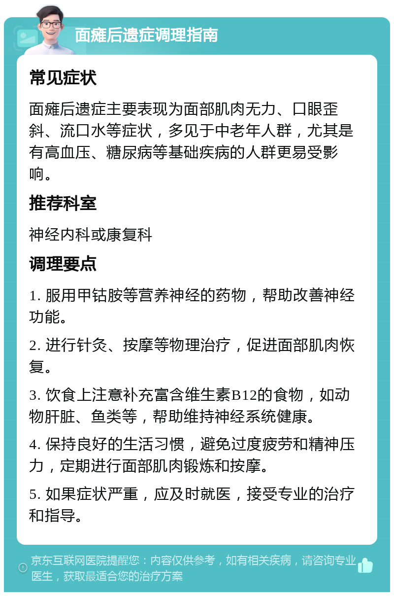 面瘫后遗症调理指南 常见症状 面瘫后遗症主要表现为面部肌肉无力、口眼歪斜、流口水等症状，多见于中老年人群，尤其是有高血压、糖尿病等基础疾病的人群更易受影响。 推荐科室 神经内科或康复科 调理要点 1. 服用甲钴胺等营养神经的药物，帮助改善神经功能。 2. 进行针灸、按摩等物理治疗，促进面部肌肉恢复。 3. 饮食上注意补充富含维生素B12的食物，如动物肝脏、鱼类等，帮助维持神经系统健康。 4. 保持良好的生活习惯，避免过度疲劳和精神压力，定期进行面部肌肉锻炼和按摩。 5. 如果症状严重，应及时就医，接受专业的治疗和指导。