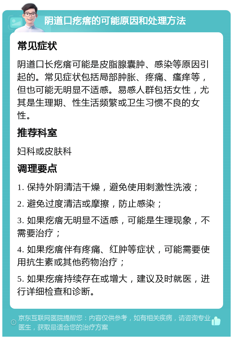 阴道口疙瘩的可能原因和处理方法 常见症状 阴道口长疙瘩可能是皮脂腺囊肿、感染等原因引起的。常见症状包括局部肿胀、疼痛、瘙痒等，但也可能无明显不适感。易感人群包括女性，尤其是生理期、性生活频繁或卫生习惯不良的女性。 推荐科室 妇科或皮肤科 调理要点 1. 保持外阴清洁干燥，避免使用刺激性洗液； 2. 避免过度清洁或摩擦，防止感染； 3. 如果疙瘩无明显不适感，可能是生理现象，不需要治疗； 4. 如果疙瘩伴有疼痛、红肿等症状，可能需要使用抗生素或其他药物治疗； 5. 如果疙瘩持续存在或增大，建议及时就医，进行详细检查和诊断。