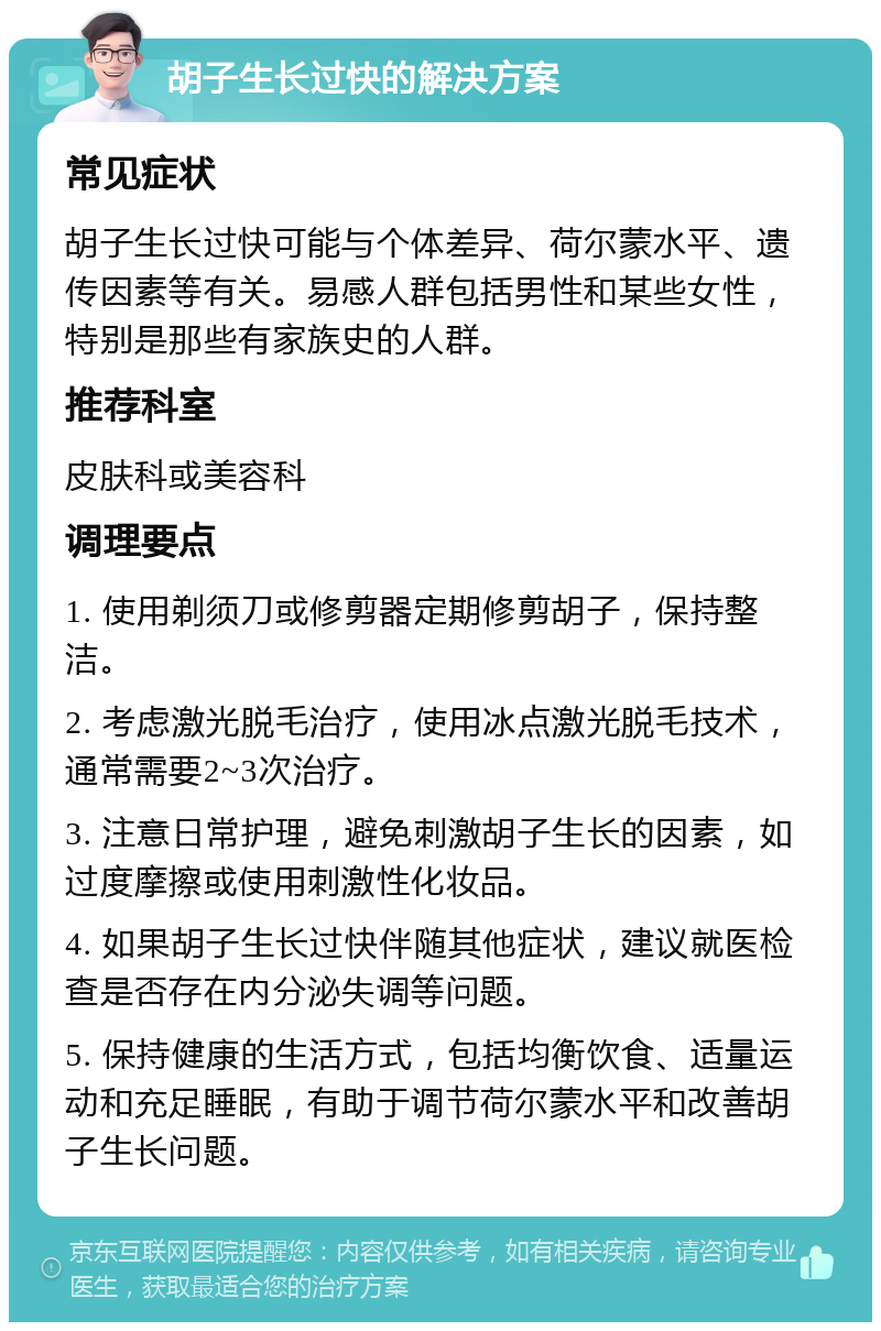 胡子生长过快的解决方案 常见症状 胡子生长过快可能与个体差异、荷尔蒙水平、遗传因素等有关。易感人群包括男性和某些女性，特别是那些有家族史的人群。 推荐科室 皮肤科或美容科 调理要点 1. 使用剃须刀或修剪器定期修剪胡子，保持整洁。 2. 考虑激光脱毛治疗，使用冰点激光脱毛技术，通常需要2~3次治疗。 3. 注意日常护理，避免刺激胡子生长的因素，如过度摩擦或使用刺激性化妆品。 4. 如果胡子生长过快伴随其他症状，建议就医检查是否存在内分泌失调等问题。 5. 保持健康的生活方式，包括均衡饮食、适量运动和充足睡眠，有助于调节荷尔蒙水平和改善胡子生长问题。