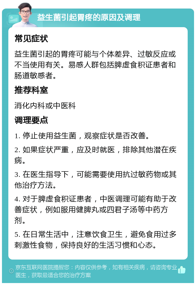 益生菌引起胃疼的原因及调理 常见症状 益生菌引起的胃疼可能与个体差异、过敏反应或不当使用有关。易感人群包括脾虚食积证患者和肠道敏感者。 推荐科室 消化内科或中医科 调理要点 1. 停止使用益生菌，观察症状是否改善。 2. 如果症状严重，应及时就医，排除其他潜在疾病。 3. 在医生指导下，可能需要使用抗过敏药物或其他治疗方法。 4. 对于脾虚食积证患者，中医调理可能有助于改善症状，例如服用健脾丸或四君子汤等中药方剂。 5. 在日常生活中，注意饮食卫生，避免食用过多刺激性食物，保持良好的生活习惯和心态。