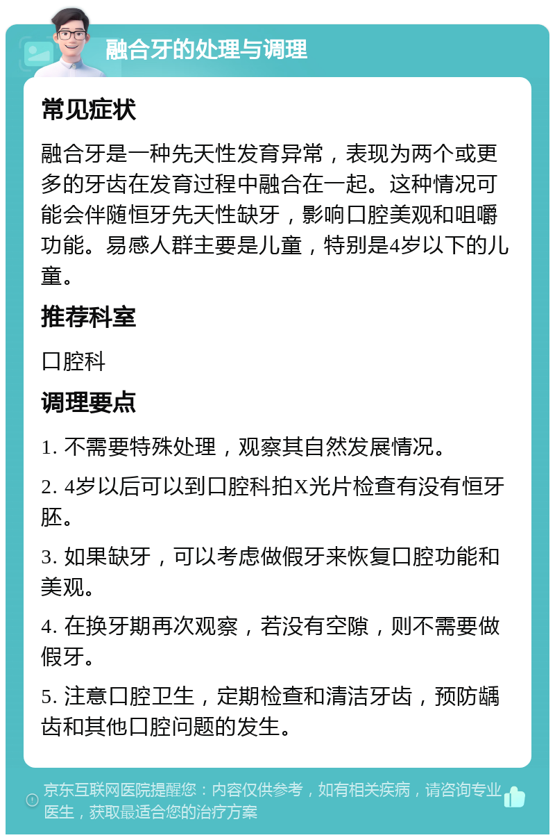 融合牙的处理与调理 常见症状 融合牙是一种先天性发育异常，表现为两个或更多的牙齿在发育过程中融合在一起。这种情况可能会伴随恒牙先天性缺牙，影响口腔美观和咀嚼功能。易感人群主要是儿童，特别是4岁以下的儿童。 推荐科室 口腔科 调理要点 1. 不需要特殊处理，观察其自然发展情况。 2. 4岁以后可以到口腔科拍X光片检查有没有恒牙胚。 3. 如果缺牙，可以考虑做假牙来恢复口腔功能和美观。 4. 在换牙期再次观察，若没有空隙，则不需要做假牙。 5. 注意口腔卫生，定期检查和清洁牙齿，预防龋齿和其他口腔问题的发生。