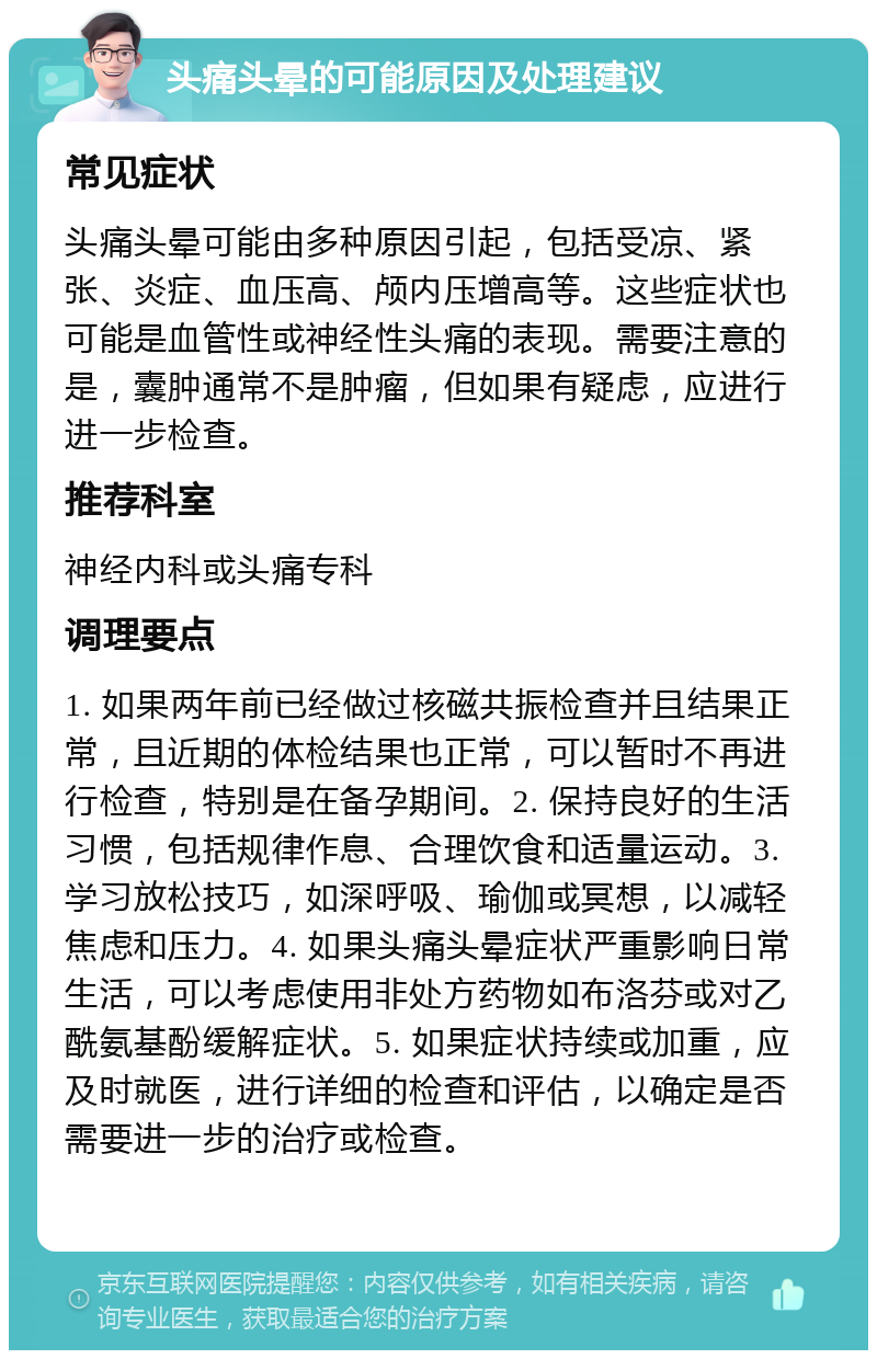 头痛头晕的可能原因及处理建议 常见症状 头痛头晕可能由多种原因引起，包括受凉、紧张、炎症、血压高、颅内压增高等。这些症状也可能是血管性或神经性头痛的表现。需要注意的是，囊肿通常不是肿瘤，但如果有疑虑，应进行进一步检查。 推荐科室 神经内科或头痛专科 调理要点 1. 如果两年前已经做过核磁共振检查并且结果正常，且近期的体检结果也正常，可以暂时不再进行检查，特别是在备孕期间。2. 保持良好的生活习惯，包括规律作息、合理饮食和适量运动。3. 学习放松技巧，如深呼吸、瑜伽或冥想，以减轻焦虑和压力。4. 如果头痛头晕症状严重影响日常生活，可以考虑使用非处方药物如布洛芬或对乙酰氨基酚缓解症状。5. 如果症状持续或加重，应及时就医，进行详细的检查和评估，以确定是否需要进一步的治疗或检查。