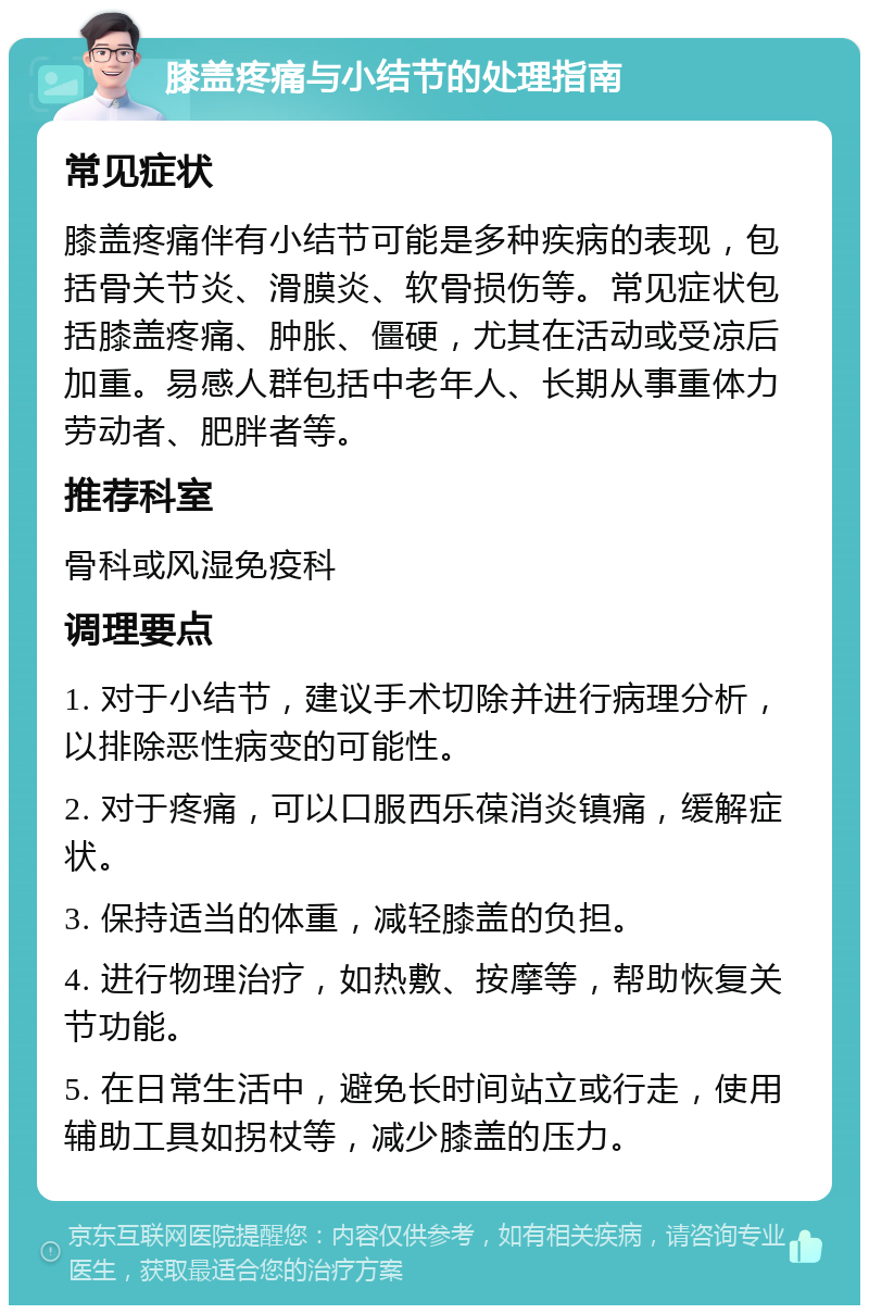 膝盖疼痛与小结节的处理指南 常见症状 膝盖疼痛伴有小结节可能是多种疾病的表现，包括骨关节炎、滑膜炎、软骨损伤等。常见症状包括膝盖疼痛、肿胀、僵硬，尤其在活动或受凉后加重。易感人群包括中老年人、长期从事重体力劳动者、肥胖者等。 推荐科室 骨科或风湿免疫科 调理要点 1. 对于小结节，建议手术切除并进行病理分析，以排除恶性病变的可能性。 2. 对于疼痛，可以口服西乐葆消炎镇痛，缓解症状。 3. 保持适当的体重，减轻膝盖的负担。 4. 进行物理治疗，如热敷、按摩等，帮助恢复关节功能。 5. 在日常生活中，避免长时间站立或行走，使用辅助工具如拐杖等，减少膝盖的压力。