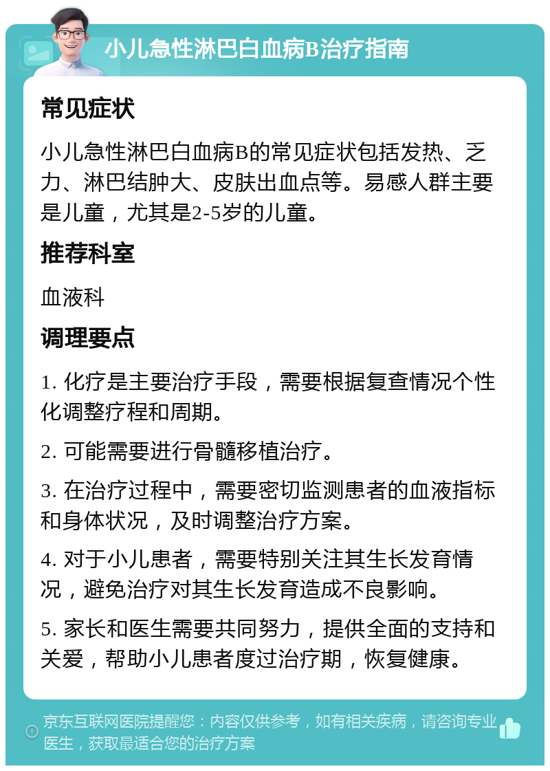 小儿急性淋巴白血病B治疗指南 常见症状 小儿急性淋巴白血病B的常见症状包括发热、乏力、淋巴结肿大、皮肤出血点等。易感人群主要是儿童，尤其是2-5岁的儿童。 推荐科室 血液科 调理要点 1. 化疗是主要治疗手段，需要根据复查情况个性化调整疗程和周期。 2. 可能需要进行骨髓移植治疗。 3. 在治疗过程中，需要密切监测患者的血液指标和身体状况，及时调整治疗方案。 4. 对于小儿患者，需要特别关注其生长发育情况，避免治疗对其生长发育造成不良影响。 5. 家长和医生需要共同努力，提供全面的支持和关爱，帮助小儿患者度过治疗期，恢复健康。