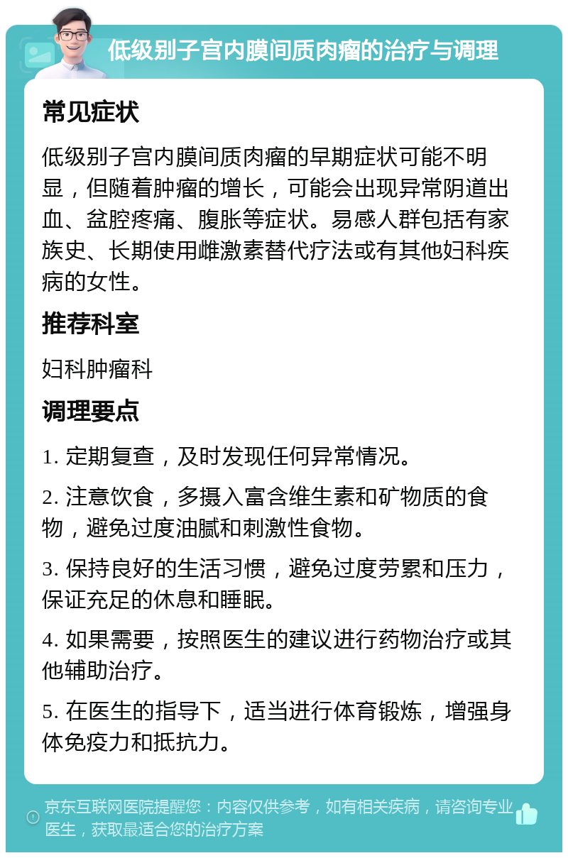 低级别子宫内膜间质肉瘤的治疗与调理 常见症状 低级别子宫内膜间质肉瘤的早期症状可能不明显，但随着肿瘤的增长，可能会出现异常阴道出血、盆腔疼痛、腹胀等症状。易感人群包括有家族史、长期使用雌激素替代疗法或有其他妇科疾病的女性。 推荐科室 妇科肿瘤科 调理要点 1. 定期复查，及时发现任何异常情况。 2. 注意饮食，多摄入富含维生素和矿物质的食物，避免过度油腻和刺激性食物。 3. 保持良好的生活习惯，避免过度劳累和压力，保证充足的休息和睡眠。 4. 如果需要，按照医生的建议进行药物治疗或其他辅助治疗。 5. 在医生的指导下，适当进行体育锻炼，增强身体免疫力和抵抗力。