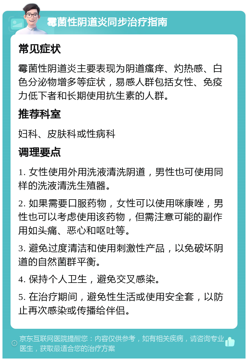 霉菌性阴道炎同步治疗指南 常见症状 霉菌性阴道炎主要表现为阴道瘙痒、灼热感、白色分泌物增多等症状，易感人群包括女性、免疫力低下者和长期使用抗生素的人群。 推荐科室 妇科、皮肤科或性病科 调理要点 1. 女性使用外用洗液清洗阴道，男性也可使用同样的洗液清洗生殖器。 2. 如果需要口服药物，女性可以使用咪康唑，男性也可以考虑使用该药物，但需注意可能的副作用如头痛、恶心和呕吐等。 3. 避免过度清洁和使用刺激性产品，以免破坏阴道的自然菌群平衡。 4. 保持个人卫生，避免交叉感染。 5. 在治疗期间，避免性生活或使用安全套，以防止再次感染或传播给伴侣。